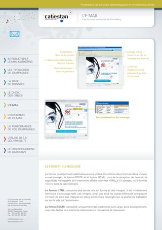 Prestataire de services technologiques en e-marketing direct



                                                                L’E-MAIL
                                                                 Les bonnes pratiques de l’e-mailing




                                             L’expéditeur :                                             La page miroir :
                                          Nom de la société                                             accès en un clic au
INTRODUCTION À                                                                                          message sur internet
                                Le destinataire du message :
L’E-MAIL MARKETING
                                             Nom et Prénom
                                                                                                        Le lien de
                                         Objet du message :
LES TYPOLOGIES                                                                                          désabonnement :
                                          court et pertinent
DE CAMPAGNES                                                                                            obligatoire au sein
                                                                                                        d’un e-mail

LA BASE
DE DONNÉES


LE CHOIX
DES CIBLES


L’E-MAIL



L’EXPÉDITION
DE L’E-MAIL                                                                 Personnalisation du message


LA PERFORMANCE
DE VOS CAMPAGNES


L’ENJEU DE LA
DÉLIVRABILITÉ


LE POSITIONNEMENT
DE CABESTAN




                                LE FORMAT DU MESSAGE

                                Le format multipart est systématiquement utilisé. Il combine deux formats dans chaque
                                e-mail envoyé : le format TEXTE et le format HTML. Lors de la réception de l’e-mail, le
                                logiciel de messagerie de l’internaute afﬁche le format HTML, s’il l’accepte, ou le format
                                TEXTE dans le cas contraire.

                                Le format HTML comporte des textes mis en forme et des images. Il est visiblement
                                identique à une page web. Les images, ainsi que tous les autres éléments composant
                                l’e-mail, ne sont pas intégrés en pièce jointe mais hébergés sur la platforme Cabestan
Ce document est la propriété
de Cabestan. Toute
                                ou sur le site de l’annonceur.
reproduction, même partielle,
est strictement interdite.
                                Le format TEXTE comporte uniquement des caractères sans gras, sans soulignement,
4-6 rue Gambetta
93583 Saint-Ouen Cedex
                                avec des tailles de caractères identiques en minuscule et majuscule.
Tél. : 01 49 21 95 00
Fax : 01 49 21 94 36

info@cabestan.com
www.cabestan.com
 