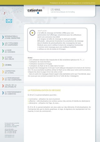 Prestataire de services technologiques en e-marketing direct



                                                                L’E-MAIL
                                                                 Les bonnes pratiques de l’e-mailing




                                             ASTUCE :
                                             > la taille du message est limitée à 80ko pour une
                                             optimisation de l’afﬁchage, notamment pour les utilisateurs
INTRODUCTION À                               ayant une connexion bas débit
L’E-MAIL MARKETING
                                             > en largeur, la taille du message ne doit pas excéder
                                             600 pixels : cela permet d’autoriser la consultation du message
LES TYPOLOGIES                               dans la fenêtre de prévisualisation des messageries de type
DE CAMPAGNES                                 Outlook sans avoir à utiliser la barre de navigation horizontale
                                             > centrez votre message pour une meilleure visibilité
                                             > utilisez un mix de textes et d’images
LA BASE
DE DONNÉES


LE CHOIX                        Evitez :
DES CIBLES                      > une utilisation abusive des majuscules et des caractères spéciaux (€, !!!, ...)
                                > l’utilisation de mots familiers
                                > l’utilisation excessive d’images
L’E-MAIL
                                > l’utilisation du ﬂash et de la vidéo dans l’e-mail :
                                la plupart des messageries n’ont pas l’outil adéquat nécessaire à la lecture de l’anima-
                                tion. Si vous souhaitez toutefois utiliser le ﬂash ou la vidéo pour votre communication,
L’EXPÉDITION
                                intégrez-les dans la page miroir de votre e-mail
DE L’E-MAIL
                                > dans le cadre de messages faisant appel à des alphabets autre que l’occidental, assu-
                                rez-vous que vos contacts puissent les lire à l’aide de leur messagerie
LA PERFORMANCE
DE VOS CAMPAGNES


L’ENJEU DE LA
DÉLIVRABILITÉ

                                LA PERSONNALISATION DU MESSAGE
LE POSITIONNEMENT
DE CABESTAN
                                En B to C, la personnalisation peut être :

                                > nominative : utilisation du nom et prénom
                                > affective : individualisation du contenu autour des centres d’intérêts du destinataire
                                > déclarative : utilisation de l’âge, du sexe...

                                En B to B, la personnalisation est plus axée sur des éléments d’individualisation de
                                l’entreprise tels que la charte graphique, le logo, la signature du représentant de l’en-
                                treprise, le nom du commercial...




Ce document est la propriété
de Cabestan. Toute
reproduction, même partielle,
est strictement interdite.

4-6 rue Gambetta
93583 Saint-Ouen Cedex
Tél. : 01 49 21 95 00
Fax : 01 49 21 94 36

info@cabestan.com
www.cabestan.com
 