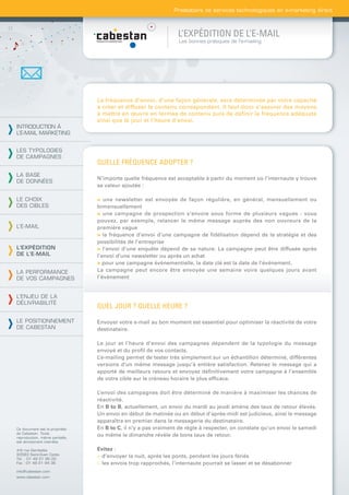 Prestataire de services technologiques en e-marketing direct



                                                                L’EXPÉDITION DE L’E-MAIL
                                                                Les bonnes pratiques de l’e-mailing




                                La fréquence d’envoi, d’une façon générale, sera déterminée par votre capacité
                                à créer et diffuser le contenu correspondant. Il faut donc s’assurer des moyens
                                à mettre en œuvre en termes de contenu puis de définir la fréquence adéquate
                                ainsi que le jour et l’heure d’envoi.
INTRODUCTION À
L’E-MAIL MARKETING


LES TYPOLOGIES
DE CAMPAGNES
                                QUELLE FRÉQUENCE ADOPTER ?
LA BASE
                                N’importe quelle fréquence est acceptable à partir du moment où l’internaute y trouve
DE DONNÉES
                                sa valeur ajoutée :

LE CHOIX                        > une newsletter est envoyée de façon régulière, en général, mensuellement ou
DES CIBLES                      bimensuellement
                                > une campagne de prospection s’envoie sous forme de plusieurs vagues : vous
                                pouvez, par exemple, relancer le même message auprès des non ouvreurs de la
L’E-MAIL                        première vague
                                > la fréquence d’envoi d’une campagne de ﬁdélisation dépend de la stratégie et des
                                possibilités de l’entreprise
L’EXPÉDITION                    > l’envoi d’une enquête dépend de sa nature. La campagne peut être diffusée après
DE L’E-MAIL                     l’envoi d’une newsletter ou après un achat
                                > pour une campagne évènementielle, la date clé est la date de l’évènement.
LA PERFORMANCE                  La campagne peut encore être envoyée une semaine voire quelques jours avant
DE VOS CAMPAGNES                l’évènement


L’ENJEU DE LA
DÉLIVRABILITÉ
                                QUEL JOUR ? QUELLE HEURE ?

LE POSITIONNEMENT               Envoyer votre e-mail au bon moment est essentiel pour optimiser la réactivité de votre
DE CABESTAN                     destinataire.

                                Le jour et l’heure d’envoi des campagnes dépendent de la typologie du message
                                envoyé et du proﬁl de vos contacts.
                                L’e-mailing permet de tester très simplement sur un échantillon déterminé, différentes
                                versions d’un même message jusqu’à entière satisfaction. Retenez le message qui a
                                apporté de meilleurs retours et envoyez déﬁnitivement votre campagne à l’ensemble
                                de votre cible sur le créneau horaire le plus efﬁcace.

                                L’envoi des campagnes doit être déterminé de manière à maximiser les chances de
                                réactivité.
                                En B to B, actuellement, un envoi du mardi au jeudi amène des taux de retour élevés.
                                Un envoi en début de matinée ou en début d’après-midi est judicieux, ainsi le message
                                apparaîtra en premier dans la messagerie du destinataire.
Ce document est la propriété    En B to C, il n’y a pas vraiment de règle à respecter, on constate qu’un envoi le samedi
de Cabestan. Toute
reproduction, même partielle,
                                ou même le dimanche révèle de bons taux de retour.
est strictement interdite.

4-6 rue Gambetta                Evitez :
93583 Saint-Ouen Cedex
Tél. : 01 49 21 95 00
                                > d’envoyer la nuit, après les ponts, pendant les jours fériés
Fax : 01 49 21 94 36            > les envois trop rapprochés, l’internaute pourrait se lasser et se désabonner
info@cabestan.com
www.cabestan.com
 