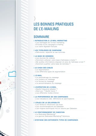 LES BONNES PRATIQUES
DE L’E-MAILING
SOMMAIRE
INTRODUCTION À L’E-MAIL MARKETING
> Les avantages de l’e-mail marketing
> Process d’une campagne e-mailing
> Le cadre législatif français

LES TYPOLOGIES DE CAMPAGNE
> Définitions, objectifs et cas concrets

LA BASE DE DONNÉES
> Les sources de collecte
> Comment collecter votre base d’adresses e-mails ?
> De quelles informations disposer en plus de l’adresse e-mail ?
> Comment qualifier votre base de données ?

LE CHOIX DES CIBLES
> La segmentation
> Les différents types de segmentation

L’E-MAIL
> Le paramétrage du message
> Le contenu du message
> Le format du message
> La personnalisation du message

L’EXPÉDITION DE L’E-MAIL
> Quelle fréquence adopter ?
> Quel jour ? Quelle heure ?
> Les différents modes d’envoi

LA PERFORMANCE DE VOS CAMPAGNES
> Les indicateurs clés: définitions et optimisations

L’ENJEU DE LA DELIVRABILITE
> Les facteurs influençant cet enjeu
> Les recommandations de Cabestan
> Les moyens techniques mis en oeuvre par Cabestan

LE POSITIONNEMENT DE CABESTAN
> Le Dedicated Marketing ®
> La gamme Dedicated Marketing ® Solutions

SYNTHESE DES DIFFERENTS TYPES DE CAMPAGNES
 