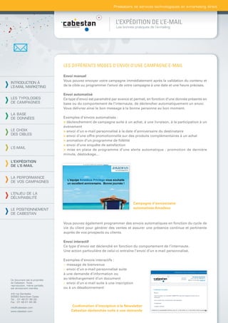 Prestataire de services technologiques en e-marketing direct



                                                                L’EXPÉDITION DE L’E-MAIL
                                                                Les bonnes pratiques de l’e-mailing




                                LES DIFFÉRENTS MODES D’ENVOI D’UNE CAMPAGNE E-MAIL

                                Envoi manuel
                                Vous pouvez envoyer votre campagne immédiatement après la validation du contenu et
INTRODUCTION À
L’E-MAIL MARKETING              de la cible ou programmer l’envoi de votre campagne à une date et une heure précises.

                                Envoi automatisé
LES TYPOLOGIES                  Ce type d’envoi est paramétré par avance et permet, en fonction d’une donnée présente en
DE CAMPAGNES                    base ou du comportement de l’internaute, de déclencher automatiquement un envoi.
                                Vous délivrez ainsi le bon message à la bonne personne au bon moment.
LA BASE
DE DONNÉES                      Exemples d’envois automatisés :
                                > déclenchement de campagne suite à un achat, à une livraison, à la participation à un
                                évènement
LE CHOIX                        > envoi d’un e-mail personnalisé à la date d’anniversaire du destinataire
DES CIBLES                      > envoi d’une offre promotionnelle sur des produits complémentaires à un achat
                                > animation d’un programme de ﬁdélité
                                > envoi d’une enquête de satisfaction
L’E-MAIL
                                > mise en place de programme d’une alerte automatique : promotion de dernière
                                minute, déstockage...

L’EXPÉDITION
DE L’E-MAIL


LA PERFORMANCE
DE VOS CAMPAGNES


L’ENJEU DE LA
DÉLIVRABILITÉ
                                                                              Campagne d’anniversaire
LE POSITIONNEMENT                                                             automatisée Amadeus
DE CABESTAN

                                Vous pouvez également programmer des envois automatiques en fonction du cycle de
                                vie du client pour générer des ventes et assurer une présence continue et pertinente
                                auprès de vos prospects ou clients.

                                Envoi interactif
                                Ce type d’envoi est déclenché en fonction du comportement de l’internaute.
                                Une action particulière de celui-ci entraîne l’envoi d’un e-mail personnalisé.

                                Exemples d’envois interactifs :
                                > message de bienvenue
                                > envoi d’un e-mail personnalisé suite
                                à une demande d’information ou
Ce document est la propriété
                                au téléchargement d’un document
de Cabestan. Toute              > envoi d’un e-mail suite à une inscription
reproduction, même partielle,
est strictement interdite.      ou à un désabonnement
4-6 rue Gambetta
93583 Saint-Ouen Cedex
Tél. : 01 49 21 95 00
Fax : 01 49 21 94 36

info@cabestan.com
                                     Conﬁrmation d’inscription à la Newsletter
www.cabestan.com                    Cabestan déclenchée suite à une demande
 