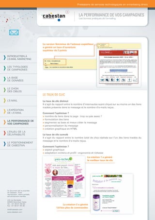 Prestataire de services technologiques en e-marketing direct



                                                                LA PERFORMANCE DE VOS CAMPAGNES
                                                                 Les bonnes pratiques de l’e-mailing




                                La version féminime de l’adresse expéditeur
                                a généré un taux d’ouverture
                                supérieur de 2 points

INTRODUCTION À
L’E-MAIL MARKETING


LES TYPOLOGIES
DE CAMPAGNES


LA BASE
DE DONNÉES


LE CHOIX
DES CIBLES
                                LE TAUX DE CLIC
L’E-MAIL                        Le taux de clic distinct
                                Il s’agit du rapport entre le nombre d’internautes ayant cliqué sur au moins un des liens
                                trackés présents dans le message et le nombre d’e-mails reçus.
L’EXPÉDITION
DE L’E-MAIL                     Comment l’optimiser ?
                                > nombre de liens dans la page : trop ou pas assez ?
                                > formulation des liens
LA PERFORMANCE DE
                                > segmenter sa base et mieux cibler le message
VOS CAMPAGNES
                                > personnalisation du message
                                > création graphique en HTML
L’ENJEU DE LA
DÉLIVRABILITÉ                   Le taux de clic cumulé
                                Il s’agit du rapport entre le nombre total de clics réalisés sur l’un des liens trackés du
                                message et le nombre d’e-mails reçus.
LE POSITIONNEMENT
DE CABESTAN                     Comment l’optimiser ?
                                > aspect graphique
                                > adaptation contenu et proﬁl : ergonomie et richesse
                                                                        La création 1 a généré
                                                                        le meilleur taux de clic




Ce document est la propriété
de Cabestan. Toute
reproduction, même partielle,
est strictement interdite.

4-6 rue Gambetta
93583 Saint-Ouen Cedex
Tél. : 01 49 21 95 00
Fax : 01 49 21 94 36
                                                   La création 2 a généré
                                            1,6 fois plus de commandes
info@cabestan.com
www.cabestan.com
 