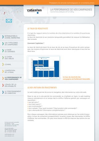 Prestataire de services technologiques en e-marketing direct



                                                                LA PERFORMANCE DE VOS CAMPAGNES
                                                                 Les bonnes pratiques de l’e-mailing




                                LE TAUX DE RÉACTIVITÉ

                                Il s’agit du rapport entre le nombre de clics distincts et le nombre d’ouvertures
                                distinctes.
INTRODUCTION À
L’E-MAIL MARKETING              Le taux de réactivité et son évolution temporelle permettent de mesurer la ﬁdélisation
                                des contacts.

LES TYPOLOGIES                  Comment l’optimiser ?
DE CAMPAGNES
                                Le taux de réactivité étant lié au taux de clic et au taux d’ouverture de votre campa-
LA BASE                         gne, les moyens d’optimiser le taux de réactivité sont donc identiques à ceux de ces
DE DONNÉES                      deux taux.


LE CHOIX
DES CIBLES


L’E-MAIL



L’EXPÉDITION
DE L’E-MAIL


LA PERFORMANCE DE                                                                  Le taux de réactivité des
VOS CAMPAGNES                                                                      campagnes est facilement mesurable


L’ENJEU DE LA
DÉLIVRABILITÉ
                                LE ROI (RETURN ON INVESTMENT)
LE POSITIONNEMENT
                                Le web tracking permet de suivre la navigation des internautes sur votre site web.
DE CABESTAN
                                Dans le cas où le site permet de commander ou d’acheter en ligne, le web tracking
                                mesure précisément et en temps réel le chiffre d’affaires généré par campagne en
                                identifiant :
                                > qui est venu ?
                                > qui s’est inscrit ?
                                > qui a commandé ?
                                > qui a acheté ? Pour quel montant ? Quel produit a été commandé ?
                                > qui a demandé de l’information complémentaire ?

                                Pour chaque campagne, des informations précises sont obtenues sur les coûts d’acqui-
                                sition, le taux de conversion prospect/client, le panier moyen des internautes, le chiffre
                                d’affaires, les commandes...On peut ainsi évaluer le ROI de chacune des actions de vos
                                contacts.
Ce document est la propriété
de Cabestan. Toute
reproduction, même partielle,
est strictement interdite.

4-6 rue Gambetta
93583 Saint-Ouen Cedex
Tél. : 01 49 21 95 00
Fax : 01 49 21 94 36

info@cabestan.com
www.cabestan.com
 