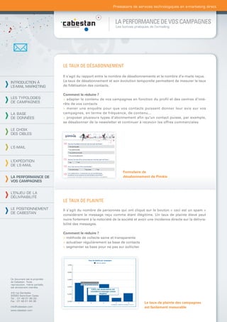 Prestataire de services technologiques en e-marketing direct



                                                                 LA PERFORMANCE DE VOS CAMPAGNES
                                                                 Les bonnes pratiques de l’e-mailing




                                LE TAUX DE DÉSABONNEMENT

                                Il s’agit du rapport entre le nombre de désabonnements et le nombre d’e-mails reçus.
INTRODUCTION À                  Le taux de désabonnement et son évolution temporelle permettent de mesurer le taux
L’E-MAIL MARKETING              de ﬁdélisation des contacts.

                                Comment le réduire ?
LES TYPOLOGIES                  > adapter le contenu de vos campagnes en fonction du profil et des centres d’inté-
DE CAMPAGNES
                                rêts de vos contacts
                                > mener une enquête pour que vos contacts puissent donner leur avis sur vos
LA BASE                         campagnes, en terme de fréquence, de contenu...
DE DONNÉES                      > proposer plusieurs types d’abonnement afin qu’un contact puisse, par exemple,
                                se désabonner de la newsletter et continuer à recevoir les offres commerciales

LE CHOIX
DES CIBLES


L’E-MAIL



L’EXPÉDITION
DE L’E-MAIL
                                                                      Formulaire de
LA PERFORMANCE DE                                                     désabonnement de Pimkie
VOS CAMPAGNES


L’ENJEU DE LA
DÉLIVRABILITÉ
                                LE TAUX DE PLAINTE
LE POSITIONNEMENT               Il s’agit du nombre de personnes qui ont cliqué sur le bouton « ceci est un spam »
DE CABESTAN
                                considérant le message reçu comme étant illégitime. Un taux de plainte élevé peut
                                nuire fortement à la notoriété de la société et avoir une incidence directe sur la délivra-
                                bilité des messages.

                                Comment le réduire ?
                                > méthode de collecte saine et transparente
                                > actualiser régulièrement sa base de contacts
                                > segmenter sa base pour ne pas sur solliciter




Ce document est la propriété
de Cabestan. Toute
reproduction, même partielle,
est strictement interdite.

4-6 rue Gambetta
93583 Saint-Ouen Cedex
Tél. : 01 49 21 95 00
Fax : 01 49 21 94 36
                                                                                   Le taux de plainte des campagnes
info@cabestan.com                                                                  est facilement mesurable
www.cabestan.com
 