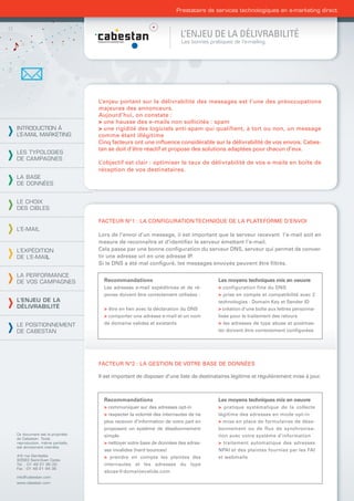Prestataire de services technologiques en e-marketing direct



                                                                    L’ENJEU DE LA DÉLIVRABILITÉ
                                                                     Les bonnes pratiques de l’e-mailing




                                L’enjeu portant sur la délivrabilité des messages est l’une des préoccupations
                                majeures des annonceurs.
                                Aujourd’hui, on constate :
                                > une hausse des e-mails non sollicités : spam
INTRODUCTION À                  > une rigidité des logiciels anti-spam qui qualifient, à tort ou non, un message
L’E-MAIL MARKETING              comme étant illégitime
                                Cinq facteurs ont une inﬂuence considérable sur la délivrabilité de vos envois. Cabes-
                                tan se doit d’être réactif et propose des solutions adaptées pour chacun d’eux.
LES TYPOLOGIES
DE CAMPAGNES
                                L’objectif est clair : optimiser le taux de délivrabilité de vos e-mails en boîte de
                                réception de vos destinataires.
LA BASE
DE DONNÉES


LE CHOIX
DES CIBLES

                                FACTEUR N°1 : LA CONFIGURATION TECHNIQUE DE LA PLATEFORME D’ENVOI
L’E-MAIL
                                Lors de l’envoi d’un message, il est important que le serveur recevant l’e-mail soit en
                                mesure de reconnaître et d’identiﬁer le serveur émettant l’e-mail.
L’EXPÉDITION                    Cela passe par une bonne conﬁguration du serveur DNS, serveur qui permet de conver-
DE L’E-MAIL                     tir une adresse url en une adresse IP.
                                Si le DNS a été mal conﬁguré, les messages envoyés peuvent être ﬁltrés.

LA PERFORMANCE
DE VOS CAMPAGNES                  Recommandations                                   Les moyens techniques mis en oeuvre
                                  Les adresses e-mail expéditrices et de ré-        > configuration fine du DNS
                                  ponse doivent être correctement utilisées :       > prise en compte et compatibilité avec 2
L’ENJEU DE LA                                                                       technologies : Domain Key et Sender ID
DÉLIVRABILITÉ                     > être en lien avec la déclaration du DNS         > création d’une boîte aux lettres personna-
                                  > comporter une adresse e-mail et un nom          lisée pour le traitement des retours
LE POSITIONNEMENT                 de domaine valides et existants                   > les adresses de type abuse et postmas-
DE CABESTAN                                                                         ter doivent être correctement conﬁgurées




                                FACTEUR N°2 : LA GESTION DE VOTRE BASE DE DONNÉES

                                Il est important de disposer d’une liste de destinataires légitime et régulièrement mise à jour.



                                  Recommandations                                   Les moyens techniques mis en oeuvre
                                  > communiquer sur des adresses opt-in             > pratique systématique de la collecte
                                  > respecter la volonté des internautes de ne      légitime des adresses en mode opt-in
                                  plus recevoir d’information de votre part en      > mise en place de formulaires de désa-
                                  proposant un système de désabonnement             bonnement ou de flux de synchronisa-
Ce document est la propriété      simple                                            tion avec votre système d’information
de Cabestan. Toute
reproduction, même partielle,     > nettoyer votre base de données des adres-       > traitement automatique des adresses
est strictement interdite.
                                  ses invalides (hard bounces)                      NPAI et des plaintes fournies par les FAI
4-6 rue Gambetta                  > prendre en compte les plaintes des              et webmails
93583 Saint-Ouen Cedex
Tél. : 01 49 21 95 00             internautes et les adresses du type
Fax : 01 49 21 94 36
                                  abuse@domainevalide.com
info@cabestan.com
www.cabestan.com
 