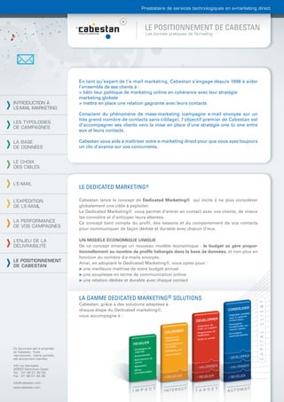 Prestataire de services technologiques en e-marketing direct



                                                               LE POSITIONNEMENT DE CABESTAN
                                                               Les bonnes pratiques de l’e-mailing




                                En tant qu’expert de l’e-mail marketing, Cabestan s’engage depuis 1998 à aider
                                l’ensemble de ses clients à :
                                > bâtir leur politique de marketing online en cohérence avec leur stratégie
                                marketing globale
INTRODUCTION À                  > mettre en place une relation gagnante avec leurs contacts
L’E-MAIL MARKETING
                                Conscient du phénomène de mass-marketing (campagne e-mail envoyée sur un
                                très grand nombre de contacts sans ciblage), l’objectif premier de Cabestan est
LES TYPOLOGIES
                                d’accompagner ses clients vers la mise en place d’une stratégie one to one entre
DE CAMPAGNES
                                eux et leurs contacts.

LA BASE                         Cabestan vous aide à maîtriser votre e-marketing direct pour que vous ayez toujours
DE DONNÉES                      un clic d’avance sur vos concurrents.


LE CHOIX
DES CIBLES


L’E-MAIL
                                LE DEDICATED MARKETING®

L’EXPÉDITION                    Cabestan lance le concept de Dedicated Marketing® qui incite à ne plus considérer
DE L’E-MAIL                     globalement une cible à exploiter.
                                Le Dedicated Marketing® vous permet d’entrer en contact avec vos clients, de mieux
                                les connaître et d’anticiper leurs attentes.
LA PERFORMANCE                  Ce concept tient compte du proﬁl, des besoins et du comportement de vos contacts
DE VOS CAMPAGNES
                                pour communiquer de façon dédiée et durable avec chacun d’eux.

L’ENJEU DE LA                   UN MODÈLE ÉCONOMIQUE UNIQUE
DÉLIVRABILITÉ                   De ce concept émerge un nouveau modèle économique : le budget se gère propor-
                                tionnellement au nombre de proﬁls hébergés dans la base de données, et non plus en
                                fonction du nombre d’e-mails envoyés.
LE POSITIONNEMENT
                                Ainsi, en adoptant le Dedicated Marketing®, vous optez pour :
DE CABESTAN
                                > une meilleure maîtrise de votre budget annuel
                                > une souplesse en terme de communication online
                                > une relation dédiée et durable avec chaque contact



                                LA GAMME DEDICATED MARKETING® SOLUTIONS
                                Cabestan, grâce à des solutions adaptées à
                                chaque étape du Dedicated marketing®,
                                vous accompagne à :




Ce document est la propriété
de Cabestan. Toute
reproduction, même partielle,
est strictement interdite.

4-6 rue Gambetta
93583 Saint-Ouen Cedex
Tél. : 01 49 21 95 00
Fax : 01 49 21 94 36

info@cabestan.com
www.cabestan.com
 
