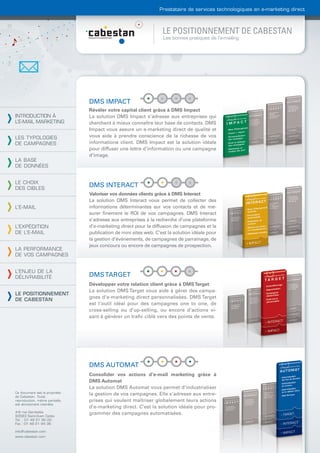 Prestataire de services technologiques en e-marketing direct



                                                                  LE POSITIONNEMENT DE CABESTAN
                                                                  Les bonnes pratiques de l’e-mailing




                                DMS IMPACT
                                Révéler votre capital client grâce à DMS Impact
INTRODUCTION À                  La solution DMS Impact s’adresse aux entreprises qui
L’E-MAIL MARKETING              cherchent à mieux connaître leur base de contacts. DMS
                                Impact vous assure un e-marketing direct de qualité et
LES TYPOLOGIES                  vous aide à prendre conscience de la richesse de vos
DE CAMPAGNES                    informations client. DMS Impact est la solution idéale
                                pour diffuser une lettre d’information ou une campagne
                                d’image.
LA BASE
DE DONNÉES


LE CHOIX
DES CIBLES
                                DMS INTERACT
                                Valoriser vos données clients grâce à DMS Interact
                                La solution DMS Interact vous permet de collecter des
L’E-MAIL                        informations déterminantes sur vos contacts et de me-
                                surer ﬁnement le ROI de vos campagnes. DMS Interact
                                s’adresse aux entreprises à la recherche d’une plateforme
L’EXPÉDITION                    d’e-marketing direct pour la diffusion de campagnes et la
DE L’E-MAIL                     publication de mini sites web. C’est la solution idéale pour
                                la gestion d’événements, de campagnes de parrainage, de
                                jeux concours ou encore de campagnes de prospection.
LA PERFORMANCE
DE VOS CAMPAGNES


L’ENJEU DE LA
DÉLIVRABILITÉ                   DMS TARGET
                                Développer votre relation client grâce à DMS Target
                                La solution DMS Target vous aide à gérer des campa-
LE POSITIONNEMENT
                                gnes d’e-marketing direct personnalisées. DMS Target
DE CABESTAN
                                est l’outil idéal pour des campagnes one to one, de
                                cross-selling ou d’up-selling, ou encore d’actions vi-
                                sant à générer un traﬁc ciblé vers des points de vente.




                                DMS AUTOMAT
                                Consolider vos actions d’e-mail marketing grâce à
                                DMS Automat
                                La solution DMS Automat vous permet d’industrialiser
Ce document est la propriété    la gestion de vos campagnes. Elle s’adresse aux entre-
de Cabestan. Toute
reproduction, même partielle,   prises qui veulent maîtriser globalement leurs actions
est strictement interdite.
                                d’e-marketing direct. C’est la solution idéale pour pro-
4-6 rue Gambetta                grammer des campagnes automatisées.
93583 Saint-Ouen Cedex
Tél. : 01 49 21 95 00
Fax : 01 49 21 94 36

info@cabestan.com
www.cabestan.com
 