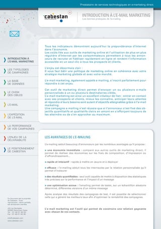 Prestataire de services technologiques en e-marketing direct



                                                                 INTRODUCTION À L’E-MAIL MARKETING
                                                                 Les bonnes pratiques de l’e-mailing




                                Tous les indicateurs démontrent aujourd’hui la prépondérance d’Internet
                                dans l’économie.
                                Les coûts liés aux outils de marketing online et l’utilisation de plus en plus
                                régulière d’Internet par les consommateurs permettent à tous les annon-
INTRODUCTION À                  ceurs de recruter et fidéliser rapidement en ligne et rendent l’information
L’E-MAIL MARKETING              accessible en un seul clic à tous les prospects et clients.

                                L’enjeu est désormais clair :
LES TYPOLOGIES
                                Il vous faut bâtir une politique de marketing online en cohérence avec votre
DE CAMPAGNES
                                stratégie marketing globale et avec votre marché.

LA BASE                         L’e-mail marketing, également appelé e-mailing, s’inscrit parfaitement pour
DE DONNÉES                      répondre à cet enjeu.

                                Cet outil de marketing direct permet d’envoyer un ou plusieurs e-mails
LE CHOIX                        personnalisés à un ou plusieurs destinataires ciblés.
DES CIBLES                      L’e-mail marketing est ainsi un excellent créateur de lien : entrer en contact
                                avec ses prospects et clients, mieux les connaître, anticiper leurs attentes
                                et répondre à leurs besoins sont autant d’objectifs atteignables grâce à l’e-mail
L’E-MAIL                        marketing.
                                Une campagne e-mailing n’est réussie que si l’annonceur s’est fixé des ob-
                                jectifs quantitatifs et qualitatifs clairs en amont en s’efforçant toujours de
L’EXPÉDITION                    les atteindre ou de s’en approcher au maximum.
DE L’E-MAIL


LA PERFORMANCE
DE VOS CAMPAGNES


L’ENJEU DE LA                   LES AVANTAGES DE L’E-MAILING
DÉLIVRABILITÉ
                                L’e-mailing séduit beaucoup d’annonceurs par les nombreux avantages qu’il propose :
LE POSITIONNEMENT
                                > une économie immédiate : comparé aux autres outils de marketing direct, il
DE CABESTAN
                                permet de réaliser des économies sur les frais de composition, d’impression ou
                                d’affranchissement...

                                > rapide et interactif : rapide à mettre en œuvre et à déployer

                                > efﬁcace : l’e-mailing séduit tous les internautes par la relation personnalisée qu’il
                                permet d’instaurer

                                > des résultats quantiﬁables : seul outil capable de mettre à disposition des statistiques
                                très précises sur la performance et l’impact d’un message

                                > une optimisation accrue : l’emailing permet de tester, sur un échantillon aléatoire
                                déterminé, différentes versions d’un même message

                                Après analyse des résultats des campagnes de test, il est possible de sélectionner
Ce document est la propriété
                                celle qui a généré les meilleurs taux aﬁn d’optimiser la rentabilité des campagnes.
de Cabestan. Toute
reproduction, même partielle,
est strictement interdite.

4-6 rue Gambetta                L’e-mail marketing est l’outil qui permet de construire une relation gagnante
93583 Saint-Ouen Cedex
Tél. : 01 49 21 95 00           avec chacun de vos contacts.
Fax : 01 49 21 94 36

info@cabestan.com
www.cabestan.com
 