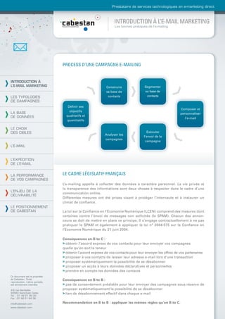 Prestataire de services technologiques en e-marketing direct



                                                                 INTRODUCTION À L’E-MAIL MARKETING
                                                                 Les bonnes pratiques de l’e-mailing




                                PROCESS D’UNE CAMPAGNE E-MAILING


INTRODUCTION À
L’E-MAIL MARKETING                                          Construire              Segmenter
                                                            sa base de              sa base de
LES TYPOLOGIES                                               contacts                contacts
DE CAMPAGNES
                                   Déﬁnir ses
                                                                                                           Composer et
                                    objectifs
LA BASE                                                                                                    personnaliser
DE DONNÉES                        qualitatifs et
                                                                                                              l’e-mail
                                  quantitatifs

LE CHOIX
DES CIBLES                                                                            Exécuter
                                                           Analyser les
                                                                                    l’envoi de la
                                                           campagnes
                                                                                     campagne
L’E-MAIL



L’EXPÉDITION
DE L’E-MAIL


LA PERFORMANCE                  LE CADRE LÉGISLATIF FRANÇAIS
DE VOS CAMPAGNES
                                L’e-mailing appelle à collecter des données à caractère personnel. La vie privée et
                                la transparence des informations sont deux choses à respecter dans le cadre d’une
L’ENJEU DE LA
                                communication online.
DÉLIVRABILITÉ
                                Différentes mesures ont été prises visant à protéger l’internaute et à instaurer un
                                climat de conﬁance.
LE POSITIONNEMENT
DE CABESTAN                     La loi sur la Conﬁance en l’Economie Numérique (LCEN) comprend des mesures dont
                                certaines contre l’envoi de messages non sollicités (le SPAM). Chacun des annon-
                                ceurs se doit de mettre en place ce principe. Il s’engage contractuellement à ne pas
                                pratiquer le SPAM et également à appliquer la loi n° 2004-575 sur la Conﬁance en
                                l’Economie Numérique du 21 juin 2004.

                                Conséquences en B to C :
                                > obtenir l’accord express de vos contacts pour leur envoyer vos campagnes
                                quelle qu’en soit la teneur
                                > obtenir l’accord express de vos contacts pour leur envoyer les offres de vos partenaires
                                > proposer à vos contacts de laisser leur adresse e-mail lors d’une transaction
                                > proposer systématiquement la possibilité de se désabonner
                                > proposer un accès à leurs données déclaratives et personnelles
                                > prendre en compte les données des contacts
Ce document est la propriété
de Cabestan. Toute              Conséquences en B to B :
reproduction, même partielle,
est strictement interdite.      > pas de consentement préalable pour leur envoyer des campagnes sous réserve de
4-6 rue Gambetta                proposer systématiquement la possibilité de se désabonner
93583 Saint-Ouen Cedex          > lien de désabonnement effectif dans chaque e-mail
Tél. : 01 49 21 95 00
Fax : 01 49 21 94 36

info@cabestan.com               Recommandation en B to B : appliquer les mêmes règles qu’en B to C.
www.cabestan.com
 