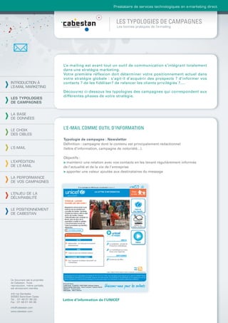 Prestataire de services technologiques en e-marketing direct



                                                               LES TYPOLOGIES DE CAMPAGNES
                                                               Les bonnes pratiques de l’e-mailing




                                L’e-mailing est avant tout un outil de communication s’intégrant totalement
                                dans une stratégie marketing.
                                Votre première réflexion doit déterminer votre positionnement actuel dans
                                votre stratégie globale : s’agit-il d’acquérir des prospects ? d’informer vos
INTRODUCTION À                  contacts ? de les fidéliser? de relancer les clients privilégiés ?....
L’E-MAIL MARKETING
                                Découvrez ci-dessous les typologies des campagnes qui correspondent aux
                                différentes phases de votre stratégie.
LES TYPOLOGIES
DE CAMPAGNES


LA BASE
DE DONNÉES


LE CHOIX
                                L’E-MAIL COMME OUTIL D’INFORMATION
DES CIBLES
                                Typologie de campagne : Newsletter
                                Déﬁnition : campagne dont le contenu est principalement rédactionnel
L’E-MAIL                        (lettre d’information, campagne de notoriété...).

                                Objectifs :
L’EXPÉDITION                    > maintenir une relation avec vos contacts en les tenant régulièrement informés
DE L’E-MAIL                     de l’actualité et de la vie de l’entreprise
                                > apporter une valeur ajoutée aux destinataires du message
LA PERFORMANCE
DE VOS CAMPAGNES


L’ENJEU DE LA
DÉLIVRABILITÉ


LE POSITIONNEMENT
DE CABESTAN




Ce document est la propriété
de Cabestan. Toute
reproduction, même partielle,
est strictement interdite.

4-6 rue Gambetta
93583 Saint-Ouen Cedex
Tél. : 01 49 21 95 00           Lettre d’information de l’UNICEF
Fax : 01 49 21 94 36

info@cabestan.com
www.cabestan.com
 