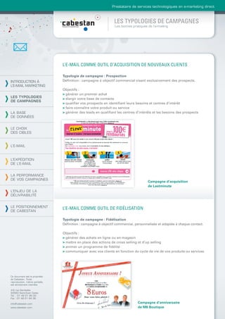Prestataire de services technologiques en e-marketing direct



                                                               LES TYPOLOGIES DE CAMPAGNES
                                                                Les bonnes pratiques de l’e-mailing




                                L’E-MAIL COMME OUTIL D’ACQUISITION DE NOUVEAUX CLIENTS

                                Typologie de campagne : Prospection
INTRODUCTION À                  Déﬁnition : campagne à objectif commercial visant exclusivement des prospects.
L’E-MAIL MARKETING
                                Objectifs :
                                > générer un premier achat
LES TYPOLOGIES                  > élargir votre base de contacts
DE CAMPAGNES
                                > qualiﬁer vos prospects en identiﬁant leurs besoins et centres d’intérêt
                                > faire connaître votre produit ou service
LA BASE                         > générer des leads en qualiﬁant les centres d’intérêts et les besoins des prospects
DE DONNÉES


LE CHOIX
DES CIBLES


L’E-MAIL



L’EXPÉDITION
DE L’E-MAIL


LA PERFORMANCE
DE VOS CAMPAGNES
                                                                                     Campagne d’acquisition
                                                                                     de Lastminute
L’ENJEU DE LA
DÉLIVRABILITÉ


LE POSITIONNEMENT
                                L’E-MAIL COMME OUTIL DE FIDÉLISATION
DE CABESTAN

                                Typologie de campagne : Fidélisation
                                Déﬁnition : campagne à objectif commercial, personnalisée et adaptée à chaque contact.

                                Objectifs :
                                > générer des achats en ligne ou en magasin
                                > mettre en place des actions de cross selling et d’up selling
                                > animer un programme de ﬁdélité
                                > communiquer avec vos clients en fonction du cycle de vie de vos produits ou services




Ce document est la propriété
de Cabestan. Toute
reproduction, même partielle,
est strictement interdite.

4-6 rue Gambetta
93583 Saint-Ouen Cedex
Tél. : 01 49 21 95 00
Fax : 01 49 21 94 36

info@cabestan.com                                                              Campagne d’anniversaire
www.cabestan.com                                                               de M6 Boutique
 