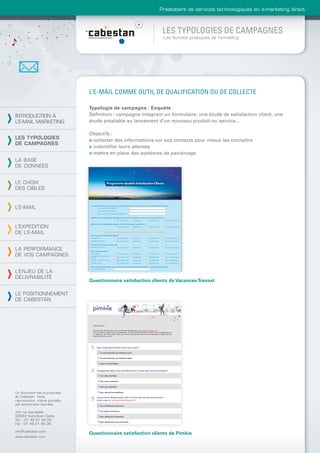Prestataire de services technologiques en e-marketing direct



                                                               LES TYPOLOGIES DE CAMPAGNES
                                                               Les bonnes pratiques de l’e-mailing




                                L’E-MAIL COMME OUTIL DE QUALIFICATION OU DE COLLECTE

                                Typologie de campagne : Enquête
INTRODUCTION À                  Déﬁnition : campagne intégrant un formulaire, une étude de satisfaction client, une
L’E-MAIL MARKETING              étude préalable au lancement d’un nouveau produit ou service...

                                Objectifs :
LES TYPOLOGIES                  > collecter des informations sur vos contacts pour mieux les connaître
DE CAMPAGNES
                                > indentiﬁer leurs attentes
                                > mettre en place des systèmes de parrainage
LA BASE
DE DONNÉES


LE CHOIX
DES CIBLES


L’E-MAIL



L’EXPÉDITION
DE L’E-MAIL


LA PERFORMANCE
DE VOS CAMPAGNES


L’ENJEU DE LA
DÉLIVRABILITÉ
                                Questionnaire satisfaction clients de Vacances Transat

LE POSITIONNEMENT
DE CABESTAN




Ce document est la propriété
de Cabestan. Toute
reproduction, même partielle,
est strictement interdite.

4-6 rue Gambetta
93583 Saint-Ouen Cedex
Tél. : 01 49 21 95 00
Fax : 01 49 21 94 36

info@cabestan.com
                                Questionnaire satisfaction clients de Pimkie
www.cabestan.com
 