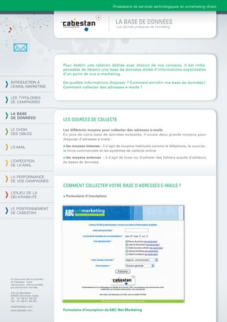 Prestataire de services technologiques en e-marketing direct



                                                               LA BASE DE DONNÉES
                                                               Les bonnes pratiques de l’e-mailing




                                Pour établir une relation dédiée avec chacun de vos contacts, il est indis-
                                pensable de détenir une base de données dotée d’informations exploitables
                                d’un point de vue e-marketing.

INTRODUCTION À                  De quelles informations disposer ? Comment enrichir ma base de données?
L’E-MAIL MARKETING              Comment collecter des adresses e-mails ?

LES TYPOLOGIES
DE CAMPAGNES


LA BASE
DE DONNÉES
                                LES SOURCES DE COLLECTE

LE CHOIX                        Les différents moyens pour collecter des adresses e-mails
DES CIBLES                      En plus de votre base de données existante, il existe deux grands moyens pour
                                disposer d’adresses e-mails :

L’E-MAIL                        > les moyens internes : il s’agit de moyens habituels comme le téléphone, le courrier,
                                la force commerciale et les systèmes de collecte online

                                > les moyens externes : il s’agit de louer ou d’acheter des ﬁchiers auprès d’éditeurs
L’EXPÉDITION                    de bases de données
DE L’E-MAIL


LA PERFORMANCE
DE VOS CAMPAGNES
                                COMMENT COLLECTER VOTRE BASE D’ADRESSES E-MAILS ?
L’ENJEU DE LA
DÉLIVRABILITÉ                   > Formulaire d’inscription


LE POSITIONNEMENT
DE CABESTAN




Ce document est la propriété
de Cabestan. Toute
reproduction, même partielle,
est strictement interdite.

4-6 rue Gambetta
93583 Saint-Ouen Cedex
Tél. : 01 49 21 95 00
Fax : 01 49 21 94 36

info@cabestan.com
www.cabestan.com                Formulaire d’inscription de ABC Net Marketing
 