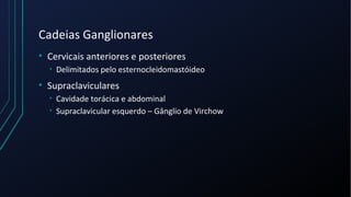 Cadeias Ganglionares
• Cervicais anteriores e posteriores
• Delimitados pelo esternocleidomastóideo
• Supraclaviculares
• Cavidade torácica e abdominal
• Supraclavicular esquerdo – Gânglio de Virchow
 