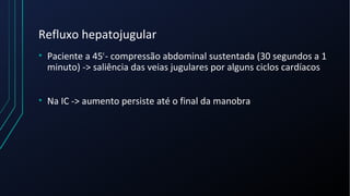Refluxo hepatojugular
• Paciente a 45º
- compressão abdominal sustentada (30 segundos a 1
minuto) -> saliência das veias jugulares por alguns ciclos cardíacos
• Na IC -> aumento persiste até o final da manobra
 