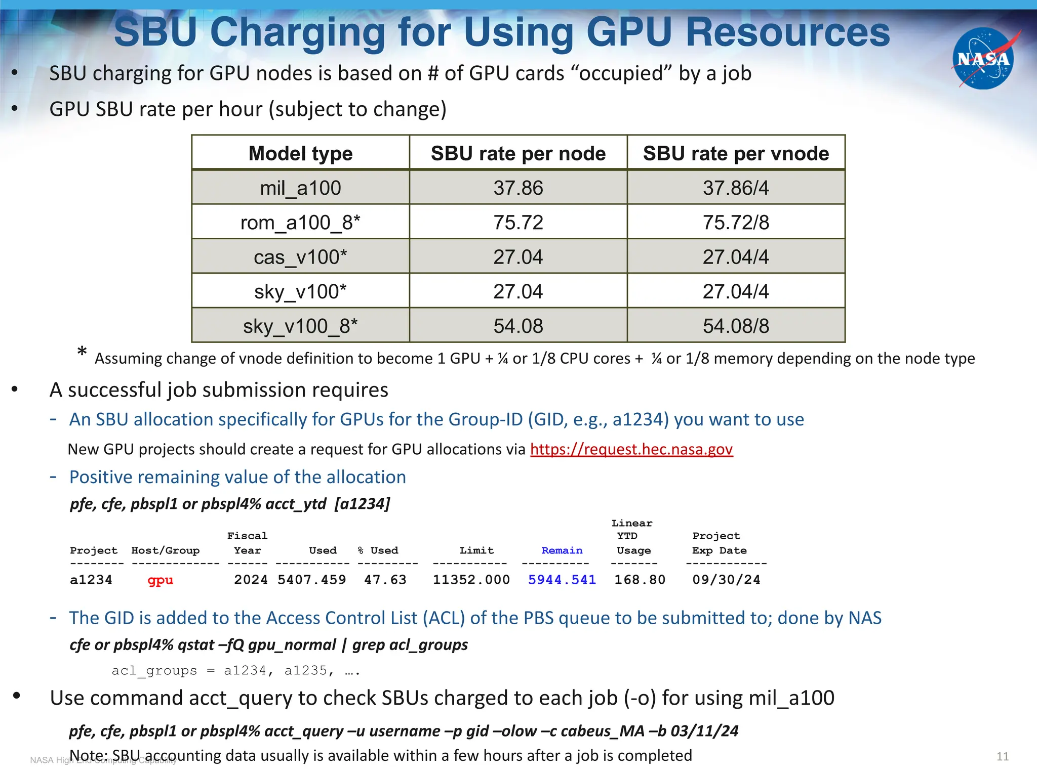 NASA High End Computing Capability
SBU Charging for Using GPU Resources
11
• SBU charging for GPU nodes is based on # of GPU cards “occupied” by a job
• GPU SBU rate per hour (subject to change)
* Assuming change of vnode definition to become 1 GPU + ¼ or 1/8 CPU cores + ¼ or 1/8 memory depending on the node type
• A successful job submission requires
- An SBU allocation specifically for GPUs for the Group-ID (GID, e.g., a1234) you want to use
New GPU projects should create a request for GPU allocations via https://request.hec.nasa.gov
- Positive remaining value of the allocation
pfe, cfe, pbspl1 or pbspl4% acct_ytd [a1234]
Linear
Fiscal YTD Project
Project Host/Group Year Used % Used Limit Remain Usage Exp Date
-------- ------------- ------ ----------- --------- ----------- ---------- ------- ------------
a1234 gpu 2024 5407.459 47.63 11352.000 5944.541 168.80 09/30/24
- The GID is added to the Access Control List (ACL) of the PBS queue to be submitted to; done by NAS
cfe or pbspl4% qstat –fQ gpu_normal | grep acl_groups
acl_groups = a1234, a1235, ….
• Use command acct_query to check SBUs charged to each job (-o) for using mil_a100
pfe, cfe, pbspl1 or pbspl4% acct_query –u username –p gid –olow –c cabeus_MA –b 03/11/24
Note: SBU accounting data usually is available within a few hours after a job is completed
Model type SBU rate per node SBU rate per vnode
mil_a100 37.86 37.86/4
rom_a100_8* 75.72 75.72/8
cas_v100* 27.04 27.04/4
sky_v100* 27.04 27.04/4
sky_v100_8* 54.08 54.08/8
 