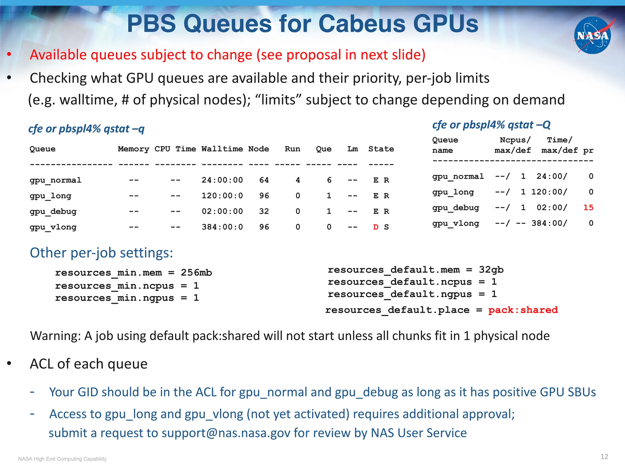 NASA High End Computing Capability
PBS Queues for Cabeus GPUs
12
• Available queues subject to change (see proposal in next slide)
• Checking what GPU queues are available and their priority, per-job limits
(e.g. walltime, # of physical nodes); “limits” subject to change depending on demand
cfe or pbspl4% qstat –q
Queue Memory CPU Time Walltime Node Run Que Lm State
---------------- ------ -------- -------- ---- ----- ----- ---- -----
gpu_normal -- -- 24:00:00 64 4 6 -- E R
gpu_long -- -- 120:00:0 96 0 1 -- E R
gpu_debug -- -- 02:00:00 32 0 1 -- E R
gpu_vlong -- -- 384:00:0 96 0 0 -- D S
Other per-job settings:
resources_min.mem = 256mb
resources_min.ncpus = 1
resources_min.ngpus = 1
resources_default.place = pack:shared
Warning: A job using default pack:shared will not start unless all chunks fit in 1 physical node
• ACL of each queue
- Your GID should be in the ACL for gpu_normal and gpu_debug as long as it has positive GPU SBUs
- Access to gpu_long and gpu_vlong (not yet activated) requires additional approval;
submit a request to support@nas.nasa.gov for review by NAS User Service
resources_default.mem = 32gb
resources_default.ncpus = 1
resources_default.ngpus = 1
cfe or pbspl4% qstat –Q
Queue Ncpus/ Time/
name max/def max/def pr
-------------------------------
gpu_normal --/ 1 24:00/ 0
gpu_long --/ 1 120:00/ 0
gpu_debug --/ 1 02:00/ 15
gpu_vlong --/ -- 384:00/ 0
 
