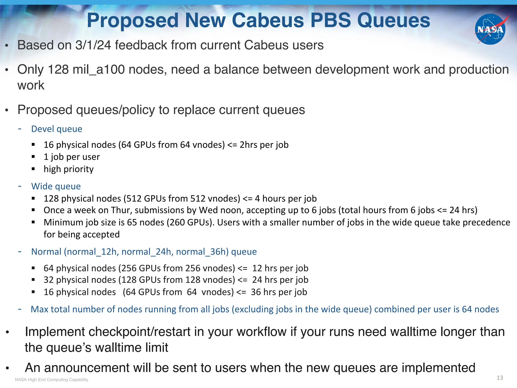 NASA High End Computing Capability
Proposed New Cabeus PBS Queues
• Based on 3/1/24 feedback from current Cabeus users
• Only 128 mil_a100 nodes, need a balance between development work and production
work
• Proposed queues/policy to replace current queues
- Devel queue
§ 16 physical nodes (64 GPUs from 64 vnodes) <= 2hrs per job
§ 1 job per user
§ high priority
- Wide queue
§ 128 physical nodes (512 GPUs from 512 vnodes) <= 4 hours per job
§ Once a week on Thur, submissions by Wed noon, accepting up to 6 jobs (total hours from 6 jobs <= 24 hrs)
§ Minimum job size is 65 nodes (260 GPUs). Users with a smaller number of jobs in the wide queue take precedence
for being accepted
- Normal (normal_12h, normal_24h, normal_36h) queue
§ 64 physical nodes (256 GPUs from 256 vnodes) <= 12 hrs per job
§ 32 physical nodes (128 GPUs from 128 vnodes) <= 24 hrs per job
§ 16 physical nodes (64 GPUs from 64 vnodes) <= 36 hrs per job
- Max total number of nodes running from all jobs (excluding jobs in the wide queue) combined per user is 64 nodes
• Implement checkpoint/restart in your workflow if your runs need walltime longer than
the queue’s walltime limit
• An announcement will be sent to users when the new queues are implemented
13
 