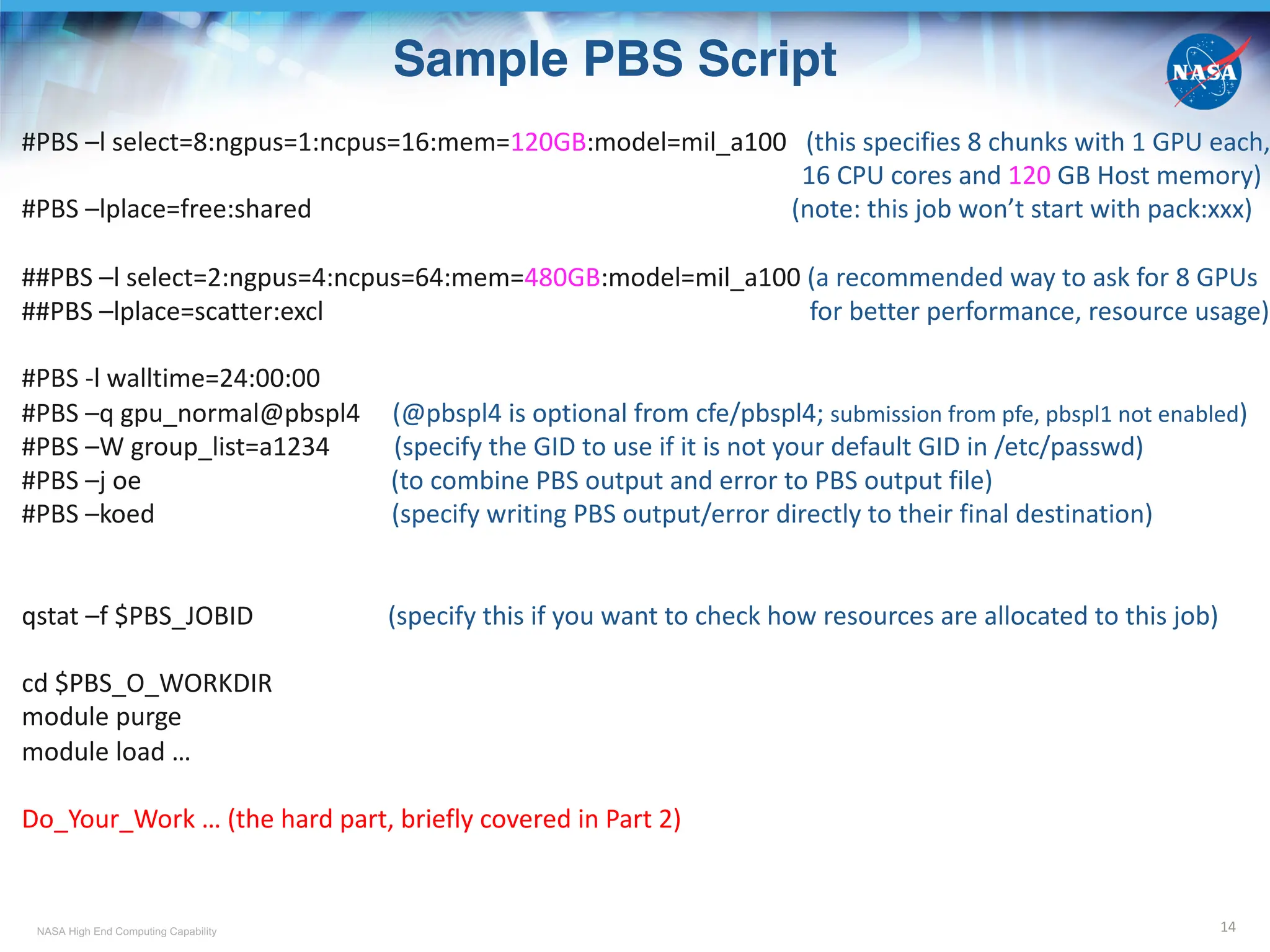 NASA High End Computing Capability
Sample PBS Script
14
#PBS –l select=8:ngpus=1:ncpus=16:mem=120GB:model=mil_a100 (this specifies 8 chunks with 1 GPU each,
16 CPU cores and 120 GB Host memory)
#PBS –lplace=free:shared (note: this job won’t start with pack:xxx)
##PBS –l select=2:ngpus=4:ncpus=64:mem=480GB:model=mil_a100 (a recommended way to ask for 8 GPUs
##PBS –lplace=scatter:excl for better performance, resource usage)
#PBS -l walltime=24:00:00
#PBS –q gpu_normal@pbspl4 (@pbspl4 is optional from cfe/pbspl4; submission from pfe, pbspl1 not enabled)
#PBS –W group_list=a1234 (specify the GID to use if it is not your default GID in /etc/passwd)
#PBS –j oe (to combine PBS output and error to PBS output file)
#PBS –koed (specify writing PBS output/error directly to their final destination)
qstat –f $PBS_JOBID (specify this if you want to check how resources are allocated to this job)
cd $PBS_O_WORKDIR
module purge
module load …
Do_Your_Work … (the hard part, briefly covered in Part 2)
 
