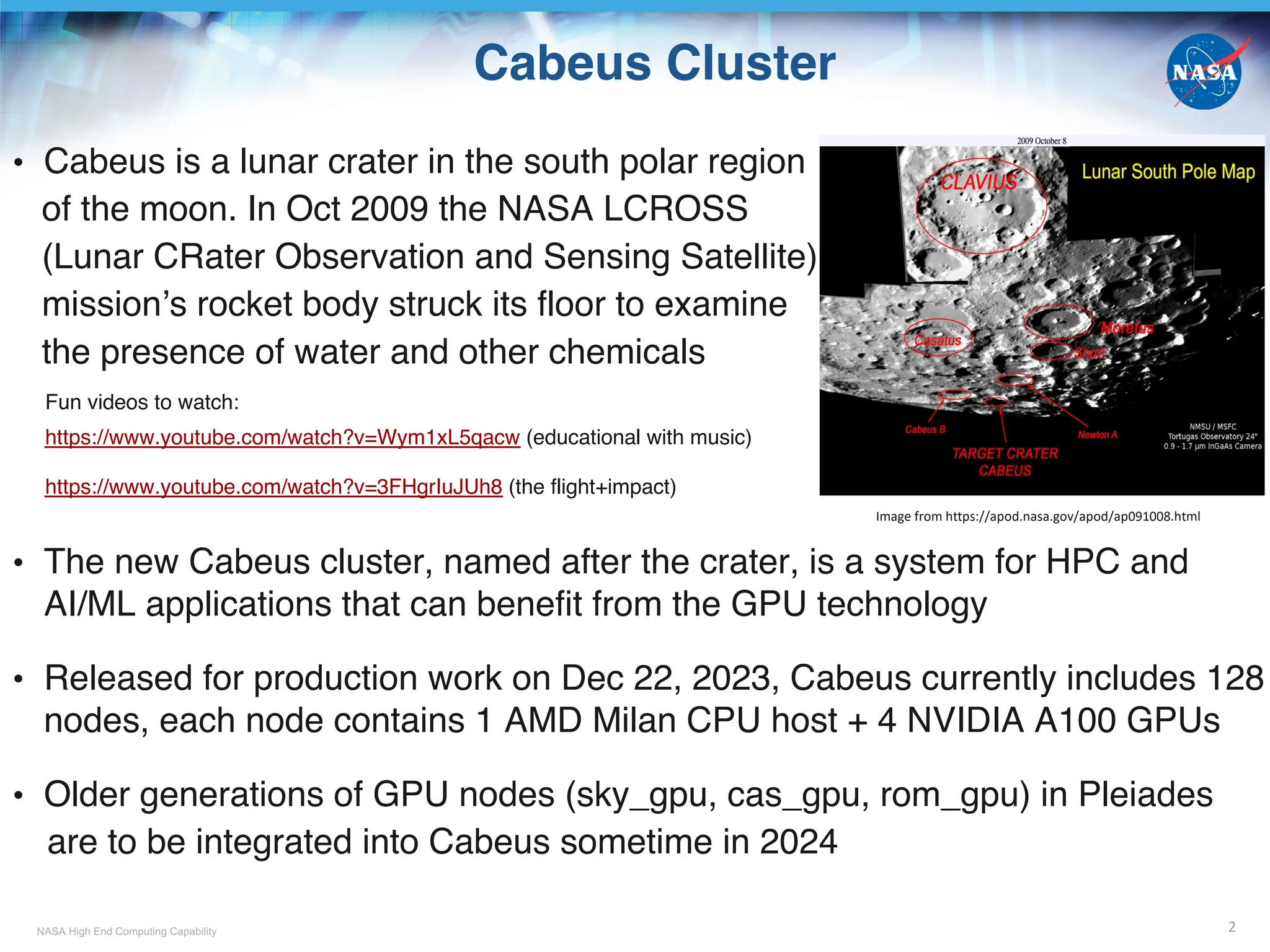 NASA High End Computing Capability
Cabeus Cluster
• Cabeus is a lunar crater in the south polar region
of the moon. In Oct 2009 the NASA LCROSS
(Lunar CRater Observation and Sensing Satellite)
mission’s rocket body struck its floor to examine
the presence of water and other chemicals
Fun videos to watch:
https://www.youtube.com/watch?v=Wym1xL5qacw (educational with music)
https://www.youtube.com/watch?v=3FHgrIuJUh8 (the flight+impact)
• The new Cabeus cluster, named after the crater, is a system for HPC and
AI/ML applications that can benefit from the GPU technology
• Released for production work on Dec 22, 2023, Cabeus currently includes 128
nodes, each node contains 1 AMD Milan CPU host + 4 NVIDIA A100 GPUs
• Older generations of GPU nodes (sky_gpu, cas_gpu, rom_gpu) in Pleiades
are to be integrated into Cabeus sometime in 2024
2
Image from https://apod.nasa.gov/apod/ap091008.html
 
