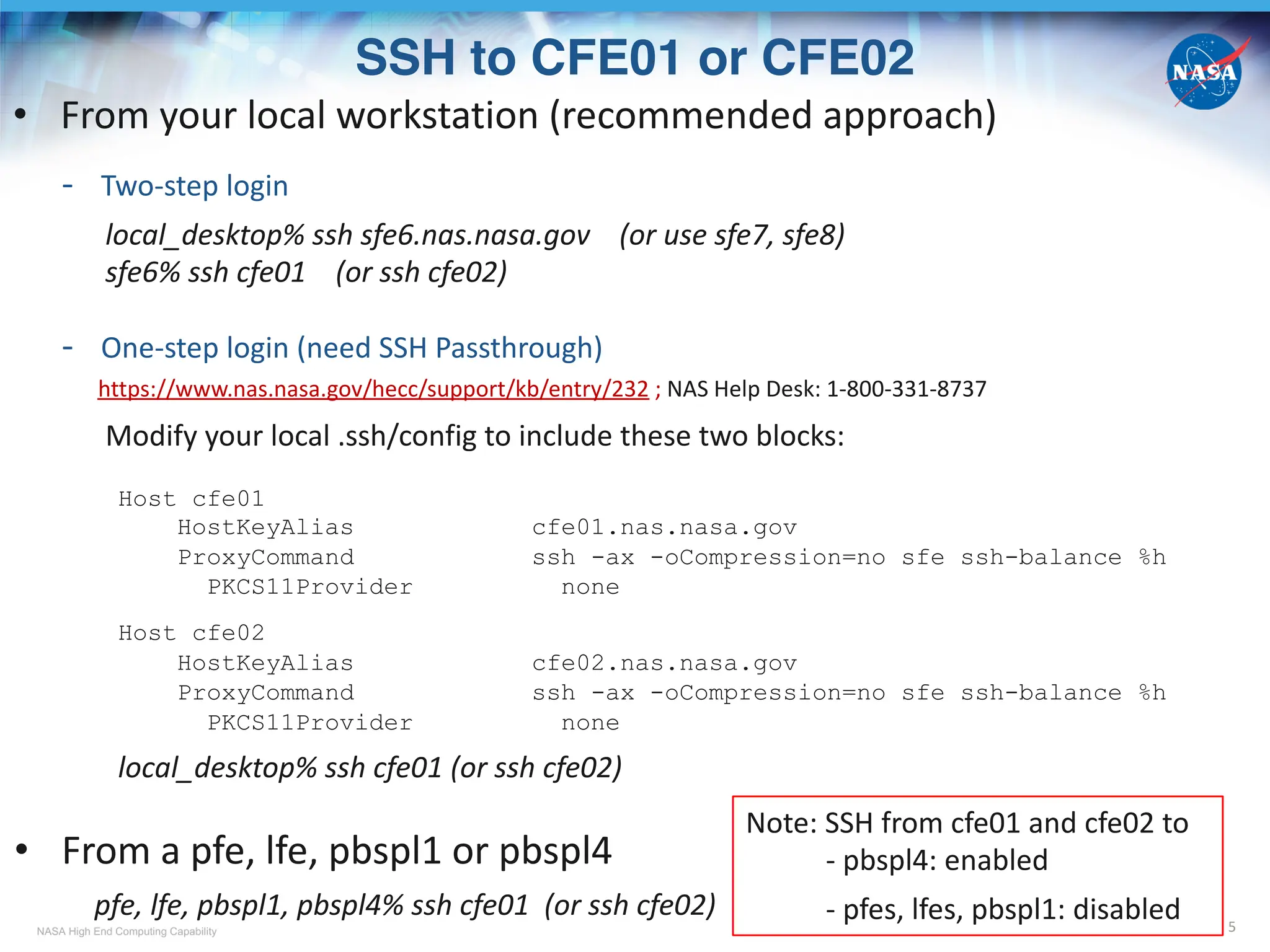 NASA High End Computing Capability
SSH to CFE01 or CFE02
5
• From your local workstation (recommended approach)
- Two-step login
local_desktop% ssh sfe6.nas.nasa.gov (or use sfe7, sfe8)
sfe6% ssh cfe01 (or ssh cfe02)
- One-step login (need SSH Passthrough)
https://www.nas.nasa.gov/hecc/support/kb/entry/232 ; NAS Help Desk: 1-800-331-8737
Modify your local .ssh/config to include these two blocks:
Host cfe01
HostKeyAlias cfe01.nas.nasa.gov
ProxyCommand ssh -ax -oCompression=no sfe ssh-balance %h
PKCS11Provider none
Host cfe02
HostKeyAlias cfe02.nas.nasa.gov
ProxyCommand ssh -ax -oCompression=no sfe ssh-balance %h
PKCS11Provider none
local_desktop% ssh cfe01 (or ssh cfe02)
• From a pfe, lfe, pbspl1 or pbspl4
pfe, lfe, pbspl1, pbspl4% ssh cfe01 (or ssh cfe02)
Note: SSH from cfe01 and cfe02 to
- pbspl4: enabled
- pfes, lfes, pbspl1: disabled
 
