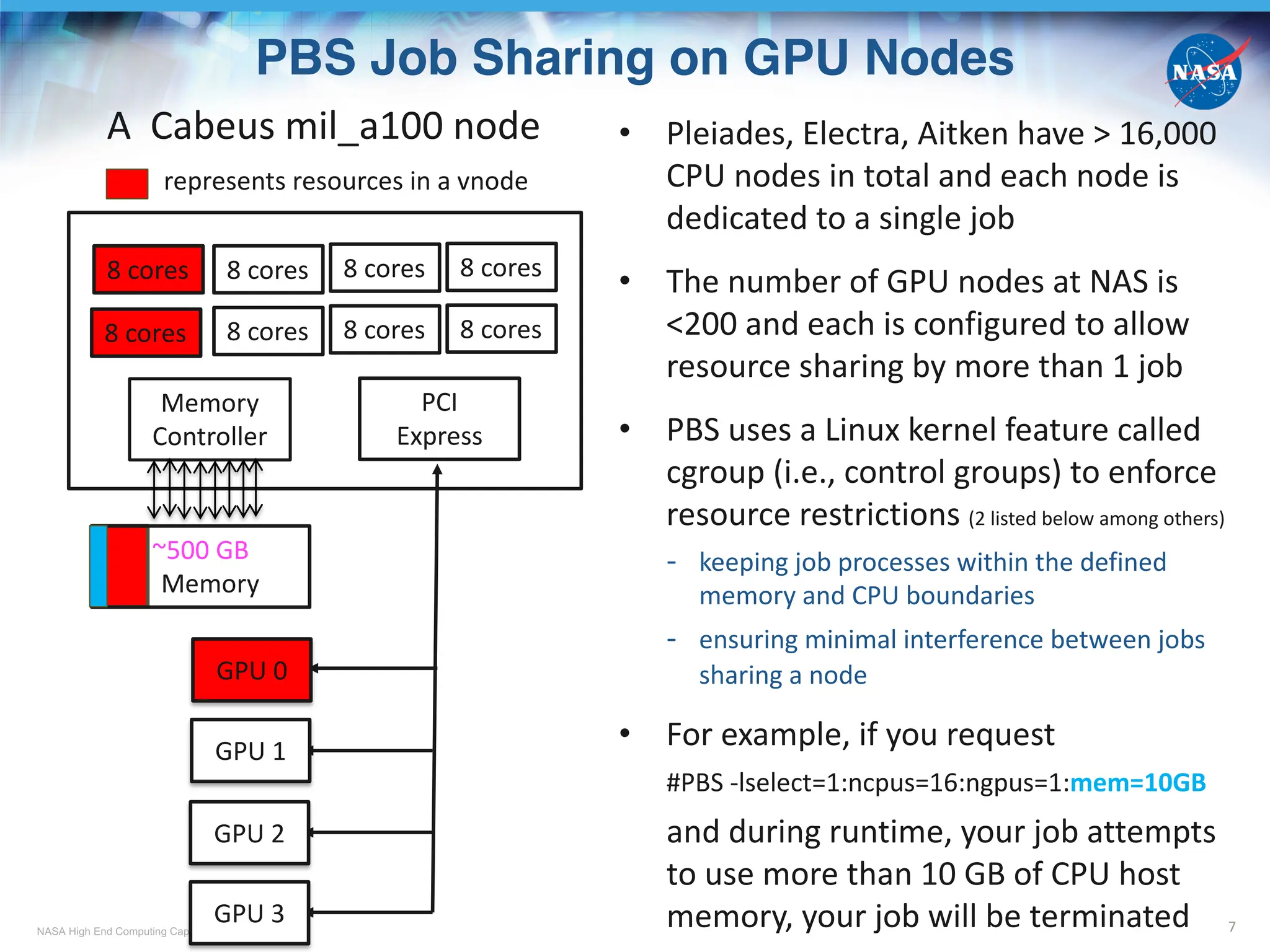 NASA High End Computing Capability
PBS Job Sharing on GPU Nodes
7
• Pleiades, Electra, Aitken have > 16,000
CPU nodes in total and each node is
dedicated to a single job
• The number of GPU nodes at NAS is
<200 and each is configured to allow
resource sharing by more than 1 job
• PBS uses a Linux kernel feature called
cgroup (i.e., control groups) to enforce
resource restrictions (2 listed below among others)
- keeping job processes within the defined
memory and CPU boundaries
- ensuring minimal interference between jobs
sharing a node
• For example, if you request
#PBS -lselect=1:ncpus=16:ngpus=1:mem=10GB
and during runtime, your job attempts
to use more than 10 GB of CPU host
memory, your job will be terminated
PCI
Express
~500 GB
Memory
Memory
Controller
GPU 1
GPU 2
GPU 3
GPU 0
8 cores
8 cores
8 cores
8 cores
8 cores
8 cores
8 cores
8 cores
A Cabeus mil_a100 node
represents resources in a vnode
 