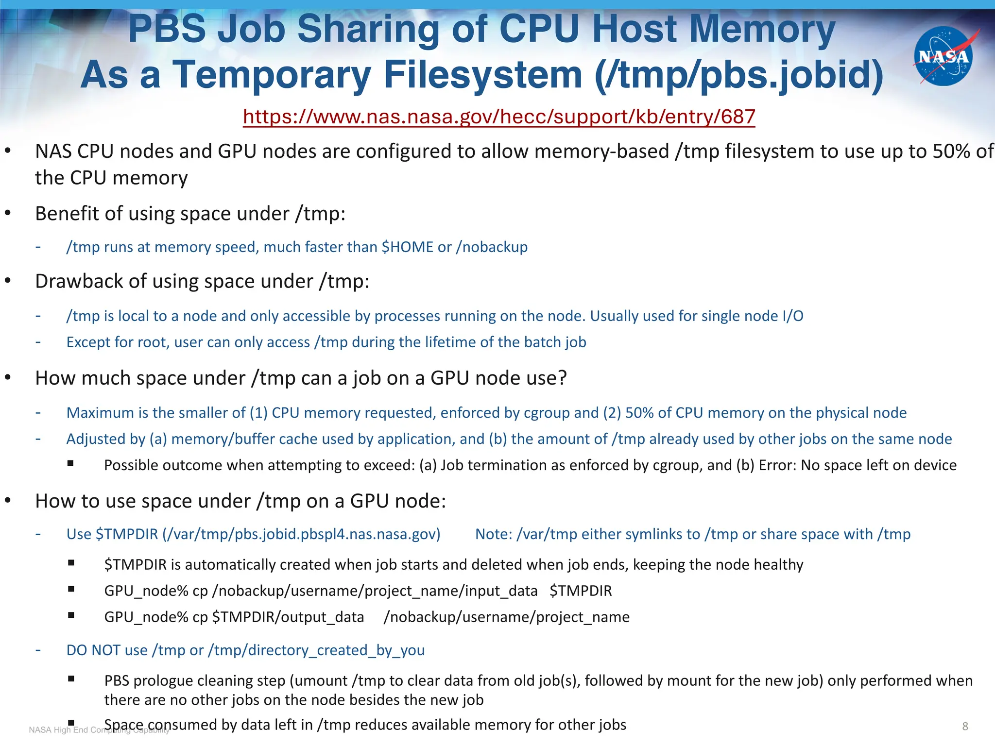 NASA High End Computing Capability
PBS Job Sharing of CPU Host Memory
As a Temporary Filesystem (/tmp/pbs.jobid)
8
https://www.nas.nasa.gov/hecc/support/kb/entry/687
• NAS CPU nodes and GPU nodes are configured to allow memory-based /tmp filesystem to use up to 50% of
the CPU memory
• Benefit of using space under /tmp:
- /tmp runs at memory speed, much faster than $HOME or /nobackup
• Drawback of using space under /tmp:
- /tmp is local to a node and only accessible by processes running on the node. Usually used for single node I/O
- Except for root, user can only access /tmp during the lifetime of the batch job
• How much space under /tmp can a job on a GPU node use?
- Maximum is the smaller of (1) CPU memory requested, enforced by cgroup and (2) 50% of CPU memory on the physical node
- Adjusted by (a) memory/buffer cache used by application, and (b) the amount of /tmp already used by other jobs on the same node
§ Possible outcome when attempting to exceed: (a) Job termination as enforced by cgroup, and (b) Error: No space left on device
• How to use space under /tmp on a GPU node:
- Use $TMPDIR (/var/tmp/pbs.jobid.pbspl4.nas.nasa.gov) Note: /var/tmp either symlinks to /tmp or share space with /tmp
§ $TMPDIR is automatically created when job starts and deleted when job ends, keeping the node healthy
§ GPU_node% cp /nobackup/username/project_name/input_data $TMPDIR
§ GPU_node% cp $TMPDIR/output_data /nobackup/username/project_name
- DO NOT use /tmp or /tmp/directory_created_by_you
§ PBS prologue cleaning step (umount /tmp to clear data from old job(s), followed by mount for the new job) only performed when
there are no other jobs on the node besides the new job
§ Space consumed by data left in /tmp reduces available memory for other jobs
 