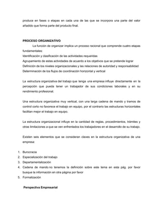 produce en fases o etapas en cada una de las que se incorpora una parte del valor
añadido que forma parte del producto final.

PROCESO ORGANIZATIVO
La función de organizar implica un proceso racional que comprende cuatro etapas
fundamentales:
Identificación y clasificación de las actividades requeridas
Agrupamiento de estas actividades de acuerdo a los objetivos que se pretende lograr
Definición de los niveles organizacionales y las relaciones de autoridad y responsabilidad
Determinación de los flujos de coordinación horizontal y vertical

La estructura organizativa del trabajo que tenga una empresa influye directamente en la
percepción que pueda tener un trabajador de sus condiciones laborales y en su
rendimiento profesional.

Una estructura organizativa muy vertical, con una larga cadena de mando y tramos de
control corto no favorece el trabajo en equipo, por el contrario las estructuras horizontales
facilitan mejor el trabajo en equipo.

La estructura organizacional influye en la cantidad de reglas, procedimientos, trámites y
otras limitaciones a que se ven enfrentados los trabajadores en el desarrollo de su trabajo.

Existen seis elementos que se consideran claves en la estructura organizativa de una
empresa:

1. Burocracia
2. Especialización del trabajo
3. Departamentalización
4. Cadena de mando no tenemos la definición sobre este tema en esta pág. por favor
busque la información en otra página por favor
5. Formalización
Perspectiva Empresarial

 