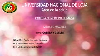 UNIVERSIDAD NACIONAL DE LOJA
Área de la salud
CARRERA DE MEDICINA HUMANA
MODULO 1- PARALELO 3
Tema: CABEZA Y CUELLO
NOMBRE: Paola Hurtado Jiménez
DOCENTE: Dra. Tania Cabrera
FECHA: 04 de mayo del 2015
1Paola Hurtado Jiménez
 