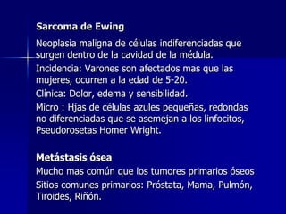 Sarcoma de Ewing	Neoplasia maligna de células indiferenciadas que surgen dentro de la cavidad de la médula.	Incidencia: Varones son afectados mas que las mujeres, ocurren a la edad de 5-20.	Clínica: Dolor, edema y sensibilidad.	Micro : Hjas de células azules pequeñas, redondas no diferenciadas que se asemejan a los linfocitos, PseudorosetasHomer Wright.	Metástasis ósea 	Mucho mas común que los tumores primarios óseos	Sitios comunes primarios: Próstata, Mama, Pulmón, Tiroides, Riñón.