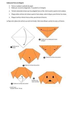 Cabeza de Perro en Origami
• Toma un pedazo cuadrado de papel.
• Dobla por una de las diagonales. Te quedará un triángulo.
• Tómalo colocando la base que has plegado hacia arriba. Será la parte superior de la cabeza.
• Pliega ambos vértices de la base superior hacia abajo, sobre la figura, para formar las orejas.
• Pliega el vértice inferior hacia arriba, para formar el hocico.
La figura de cabeza de cachorro ya está terminada. Sólo resta dibujar y pintar los ojos y el hocico.
 