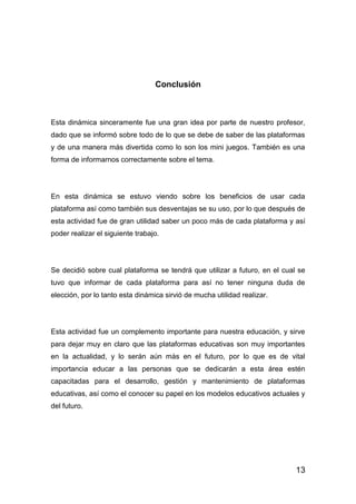 13
Conclusión
Esta dinámica sinceramente fue una gran idea por parte de nuestro profesor,
dado que se informó sobre todo de lo que se debe de saber de las plataformas
y de una manera más divertida como lo son los mini juegos. También es una
forma de informarnos correctamente sobre el tema.
En esta dinámica se estuvo viendo sobre los beneficios de usar cada
plataforma así como también sus desventajas se su uso, por lo que después de
esta actividad fue de gran utilidad saber un poco más de cada plataforma y así
poder realizar el siguiente trabajo.
Se decidió sobre cual plataforma se tendrá que utilizar a futuro, en el cual se
tuvo que informar de cada plataforma para así no tener ninguna duda de
elección, por lo tanto esta dinámica sirvió de mucha utilidad realizar.
Esta actividad fue un complemento importante para nuestra educación, y sirve
para dejar muy en claro que las plataformas educativas son muy importantes
en la actualidad, y lo serán aún más en el futuro, por lo que es de vital
importancia educar a las personas que se dedicarán a esta área estén
capacitadas para el desarrollo, gestión y mantenimiento de plataformas
educativas, así como el conocer su papel en los modelos educativos actuales y
del futuro.
 