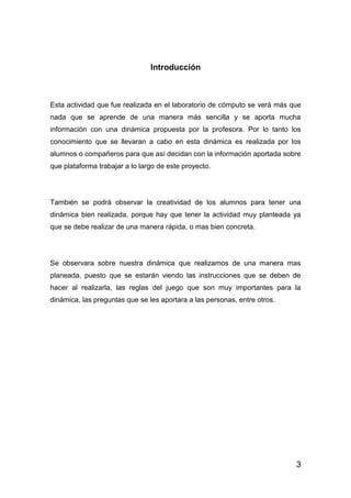 3
Introducción
Esta actividad que fue realizada en el laboratorio de cómputo se verá más que
nada que se aprende de una manera más sencilla y se aporta mucha
información con una dinámica propuesta por la profesora. Por lo tanto los
conocimiento que se llevaran a cabo en esta dinámica es realizada por los
alumnos o compañeros para que así decidan con la información aportada sobre
que plataforma trabajar a lo largo de este proyecto.
También se podrá observar la creatividad de los alumnos para tener una
dinámica bien realizada, porque hay que tener la actividad muy planteada ya
que se debe realizar de una manera rápida, o mas bien concreta.
Se observara sobre nuestra dinámica que realizamos de una manera mas
planeada, puesto que se estarán viendo las instrucciones que se deben de
hacer al realizarla, las reglas del juego que son muy importantes para la
dinámica, las preguntas que se les aportara a las personas, entre otros.
 