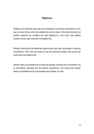 4
Objetivos
Realizar una dinámica para que sea entregada a los demás compañeros, en la
que se vean temas sobre las plataformas antes vistas. Entre esta dinámica se
podrán observar las ventajas de cada plataforma y así tener más abierta
nuestra mente sobre este tipo de plataformas.
Obtener información de diferentes lugares para que sean aportadas a nuestros
compañeros. Esto más que nada es que las personas tengan más puntos de
vista sobre las plataformas.
Decidir sobre cual plataforma se debe de trabajar durante todo el semestre con
la información aportada por los demás compañeros. Se tendrá que decidir
sobre cual plataforma es la apropiada para trabajar con ella
 