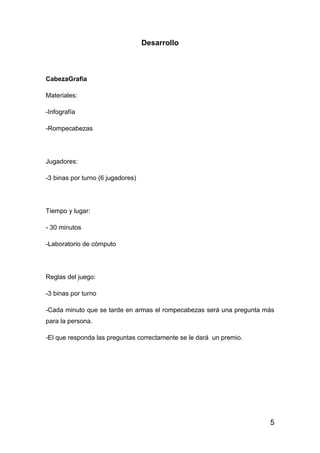 5
Desarrollo
CabezaGrafia
Materiales:
-Infografía
-Rompecabezas
Jugadores:
-3 binas por turno (6 jugadores)
Tiempo y lugar:
- 30 minutos
-Laboratorio de cómputo
Reglas del juego:
-3 binas por turno
-Cada minuto que se tarde en armas el rompecabezas será una pregunta más
para la persona.
-El que responda las preguntas correctamente se le dará un premio.
 