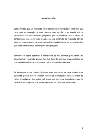 3
Introducción
Esta actividad que fue realizada en el laboratorio de cómputo se verá más que
nada que se aprende de una manera más sencilla y se aporta mucha
información con una dinámica propuesta por la profesora. Por lo tanto los
conocimiento que se llevaran a cabo en esta dinámica es realizada por los
alumnos o compañeros para que así decidan con la información aportada sobre
que plataforma trabajar a lo largo de este proyecto.
También se podrá observar la creatividad de los alumnos para tener una
dinámica bien realizada, porque hay que tener la actividad muy planteada ya
que se debe realizar de una manera rápida, o mas bien concreta.
Se observara sobre nuestra dinámica que realizamos de una manera mas
planeada, puesto que se estarán viendo las instrucciones que se deben de
hacer al realizarla, las reglas del juego que son muy importantes para la
dinámica, las preguntas que se les aportara a las personas, entre otros.
 