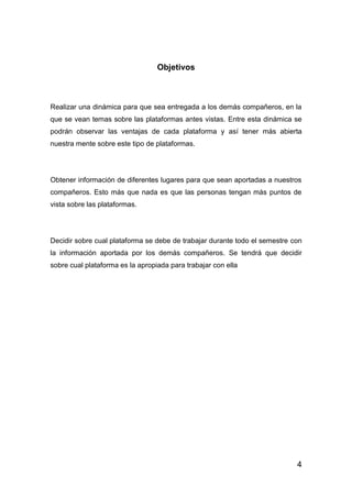 4
Objetivos
Realizar una dinámica para que sea entregada a los demás compañeros, en la
que se vean temas sobre las plataformas antes vistas. Entre esta dinámica se
podrán observar las ventajas de cada plataforma y así tener más abierta
nuestra mente sobre este tipo de plataformas.
Obtener información de diferentes lugares para que sean aportadas a nuestros
compañeros. Esto más que nada es que las personas tengan más puntos de
vista sobre las plataformas.
Decidir sobre cual plataforma se debe de trabajar durante todo el semestre con
la información aportada por los demás compañeros. Se tendrá que decidir
sobre cual plataforma es la apropiada para trabajar con ella
 
