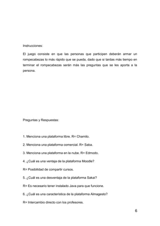 6
Instrucciones:
El juego consiste en que las personas que participen deberán armar un
rompecabezas lo más rápido que se pueda, dado que si tardas más tiempo en
terminar el rompecabezas serán más las preguntas que se les aporta a la
persona.
Preguntas y Respuestas:
1. Menciona una plataforma libre. R= Chamilo.
2. Menciona una plataforma comercial. R= Saba.
3. Menciona una plataforma en la nube. R= Edmodo.
4. ¿Cuál es una ventaja de la plataforma Moodle?
R= Posibilidad de compartir cursos.
5. ¿Cuál es una desventaja de la plataforma Sakai?
R= Es necesario tener instalado Java para que funcione.
6. ¿Cuál es una característica de la plataforma Almagesto?
R= Intercambio directo con los profesores.
 