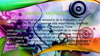 El cabezal universal es un accesorio de la fresadora, en
realidad es uno de los accesorios más importantes, diseñado
para ser usado en la mesa de la fresadora. Tiene
como objetivo primordial hacer la división de la trayectoria
circular del trabajo y sujetar el material que se trabaja. El eje
portafresas que posee el cabezal se coloca formando cualquier
ángulo con la superficie de la mesa. Este accesorio se acopla al
husillo principal de la máquina, permitiéndole realizar las más
variadas operaciones de fresado.
 