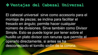 El cabezal universal sirve como accesorio para el
montaje de piezas; se inclina para facilitar el
fresado en ángulo; permite hacer cualquier
número de divisiones. Sirve también como Divisor
Simple. Esto se puede lograr por tener sobre el
husillo un plato divisor con ranuras que permite el
operarlo directamente, si antes se ha
desconectado el tornillo sinfín de la corona.
 