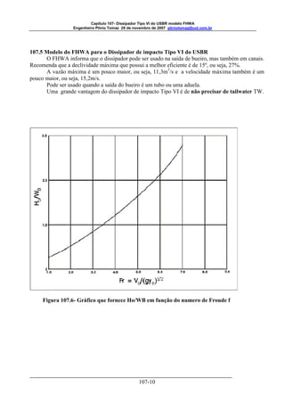 Capitulo 107- Dissipador Tipo VI do USBR modelo FHWA 
Engenheiro Plínio Tomaz 28 de novembro de 2007 pliniotomaz@uol.com.br 
107.5 Modelo do FHWA para o Dissipador de impacto Tipo VI do USBR 
O FHWA informa que o dissipador pode ser usado na saída de bueiro, mas também em canais. 
Recomenda que a declividade máxima que possui a melhor eficiente é de 15º, ou seja, 27%. 
A vazão máxima é um pouco maior, ou seja, 11,3m3/s e a velocidade máxima também é um 
107-10 
pouco maior, ou seja, 15,2m/s. 
Pode ser usado quando a saída do bueiro é um tubo ou uma aduela. 
Uma grande vantagem do dissipador de impacto Tipo VI é de não precisar de tailwater TW. 
Figura 107.6- Gráfico que fornece Ho/WB em função do numero de Froude f 
 