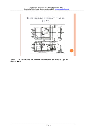 Capitulo 107- Dissipador Tipo VI do USBR modelo FHWA 
Engenheiro Plínio Tomaz 28 de novembro de 2007 pliniotomaz@uol.com.br 
DISSIPADOR DE ENERGIA TIPO VI DE 
FHWA 
Figura 107.8 Localização das medidas do dissipador de impacto Tipo VI 
Fonte: FHWA 
107-12 
 