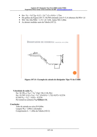 Capitulo 107- Dissipador Tipo VI do USBR modelo FHWA 
Engenheiro Plínio Tomaz 28 de novembro de 2007 pliniotomaz@uol.com.br 
 Ho= Ye + Vo2/2g= 0,12 + 5,6 2/ (2 x 9,81)= 1,72m 
 Do gráfico da Figura (107.7) Ho/Wb entrando com F=5,16 obtemos Ho/Wb=1,8 
 Wb= Ho/ (Ho/WB) = 1,72/ 1,8= 0,96. Adoto Wb=1,00m 
 As demais medidas saem da Tabela (107.2). 
DISSIPADOR DE ENERGIA: DESNÍVEL DE 4,50M 
Figura 107.11- Exemplo de calculo de dissipador Tipo VI do USBR 
107-16 
Velocidade de saída VB 
HB= Q /(WB x VB) + VB 
2 /(2g)= Ho (1-HL/Ho) 
HB= 0,1585 /(1,0 x VB) + VB 
2 /(2x9,81)= 1,72(1-0,87)= 0,2236 
0,1585/VB + VB 
2 / 19,62= 0,2236 
Por tentativas achamos VB=0,86m/s OK 
Conclusão: 
Tubo de entrada na caixa D=0,60m 
Largura WB= 1,00m ( calculado) 
Comprimento L = 1,40m da Tabela (102.2) 
 