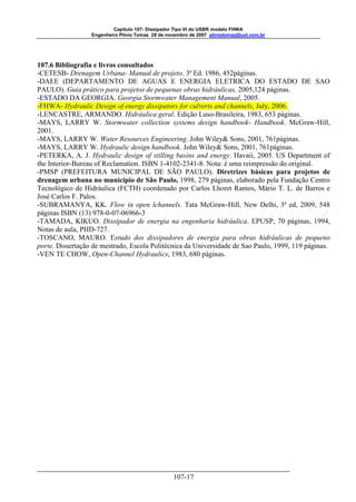 Capitulo 107- Dissipador Tipo VI do USBR modelo FHWA 
Engenheiro Plínio Tomaz 28 de novembro de 2007 pliniotomaz@uol.com.br 
107.6 Bibliografia e livros consultados 
-CETESB- Drenagem Urbana- Manual de projeto. 3ª Ed. 1986, 452páginas. 
-DAEE (DEPARTAMENTO DE AGUAS E ENERGIA ELETRICA DO ESTADO DE SAO 
PAULO). Guia prático para projetos de pequenas obras hidráulicas, 2005,124 páginas. 
-ESTADO DA GEORGIA. Georgia Stormwater Management Manual, 2005. 
-FHWA- Hydraulic Design of energy dissipators for culverts and channels, July, 2006. 
-LENCASTRE, ARMANDO. Hidráulica geral. Edição Luso-Brasileira, 1983, 653 páginas. 
-MAYS, LARRY W. Stormwater collection systems design handbook- Handbook. McGraw-Hill, 
2001. 
-MAYS, LARRY W. Water Resources Engineering. John Wiley& Sons, 2001, 761páginas. 
-MAYS, LARRY W. Hydraulic design handbook. John Wiley& Sons, 2001, 761páginas. 
-PETERKA, A. J. Hydraulic design of stilling basins and energy. Havaii, 2005. US Department of 
the Interior-Bureau of Reclamation. ISBN 1-4102-2341-8. Nota: é uma reimpressão do original. 
-PMSP (PREFEITURA MUNICIPAL DE SÃO PAULO). Diretrizes básicas para projetos de 
drenagem urbana no municipio de São Paulo, 1998, 279 páginas, elaborado pela Fundação Centro 
Tecnológico de Hidráulica (FCTH) coordenado por Carlos Lhoret Ramos, Mário T. L. de Barros e 
José Carlos F. Palos. 
-SUBRAMANYA, KK. Flow in open lchannels. Tata McGraw-Hill, New Delhi, 3ª ed, 2009, 548 
páginas ISBN (13) 978-0-07-06966-3 
-TAMADA, KIKUO. Dissipador de energia na engenharia hidráulica. EPUSP, 70 páginas, 1994, 
Notas de aula, PHD-727. 
-TOSCANO, MAURO. Estudo dos dissipadores de energia para obras hidráulicas de pequeno 
porte. Dissertação de mestrado, Escola Politécnica da Universidade de Sao Paulo, 1999, 119 páginas. 
-VEN TE CHOW, Open-Channel Hydraulics, 1983, 680 páginas. 
107-17 
