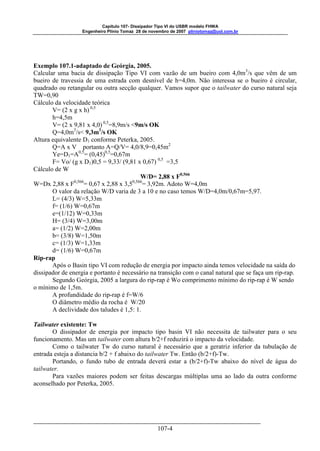 Capitulo 107- Dissipador Tipo VI do USBR modelo FHWA 
Engenheiro Plínio Tomaz 28 de novembro de 2007 pliniotomaz@uol.com.br 
Exemplo 107.1-adaptado de Geórgia, 2005. 
Calcular uma bacia de dissipação Tipo VI com vazão de um bueiro com 4,0m3/s que vêm de um 
bueiro de travessia de uma estrada com desnível de h=4,0m. Não interessa se o bueiro é circular, 
quadrado ou retangular ou outra secção qualquer. Vamos supor que o tailwater do curso natural seja 
TW=0,90 
Cálculo da velocidade teórica 
V= (2 x g x h) 0,5 
h=4,5m 
V= (2 x 9,81 x 4,0) 0,5=8,9m/s <9m/s OK 
Q=4,0m3/s< 9,3m3/s OK 
107-4 
Altura equivalente D1 conforme Peterka, 2005. 
Q=A x V portanto A=Q/V= 4,0/8,9=0,45m2 
Ye=D1=A0,5= (0,45)0,5=0,67m 
F= Vo/ (g x D1)0,5 = 9,33/ (9,81 x 0,67) 0,5 =3,5 
Cálculo de W 
W/D= 2,88 x F0,566 
W=Dx 2,88 x F0,566= 0,67 x 2,88 x 3,50,566= 3,92m. Adoto W=4,0m 
O valor da relação W/D varia de 3 a 10 e no caso temos W/D=4,0m/0,67m=5,97. 
L= (4/3) W=5,33m 
f= (1/6) W=0,67m 
e=(1/12) W=0,33m 
H= (3/4) W=3,00m 
a= (1/2) W=2,00m 
b= (3/8) W=1,50m 
c= (1/3) W=1,33m 
d= (1/6) W=0,67m 
Rip-rap 
Após o Basin tipo VI com redução de energia por impacto ainda temos velocidade na saída do 
dissipador de energia e portanto é necessário na transição com o canal natural que se faça um rip-rap. 
Segundo Geórgia, 2005 a largura do rip-rap é Wo comprimento mínimo do rip-rap é W sendo 
o mínimo de 1,5m. 
A profundidade do rip-rap é f=W/6 
O diâmetro médio da rocha é W/20 
A declividade dos taludes é 1,5: 1. 
Tailwater existente: Tw 
O dissipador de energia por impacto tipo basin VI não necessita de tailwater para o seu 
funcionamento. Mas um tailwater com altura b/2+f reduzirá o impacto da velocidade. 
Como o tailwater Tw do curso natural é necessário que a geratriz inferior da tubulação de 
entrada esteja a distancia b/2 + f abaixo do tailwater Tw. Então (b/2+f)-Tw. 
Portando, o fundo tubo de entrada deverá estar a (b/2+f)-Tw abaixo do nível de água do 
tailwater. 
Para vazões maiores podem ser feitas descargas múltiplas uma ao lado da outra conforme 
aconselhado por Peterka, 2005. 
 