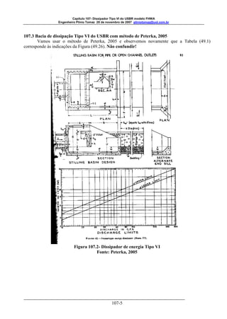 Capitulo 107- Dissipador Tipo VI do USBR modelo FHWA 
Engenheiro Plínio Tomaz 28 de novembro de 2007 pliniotomaz@uol.com.br 
107.3 Bacia de dissipação Tipo VI do USBR com método de Peterka, 2005 
Vamos usar o método de Peterka, 2005 e observemos novamente que a Tabela (49.1) 
corresponde às indicações da Figura (49.26). Não confundir! 
Figura 107.2- Dissipador de energia Tipo VI 
Fonte: Peterka, 2005 
107-5 
 