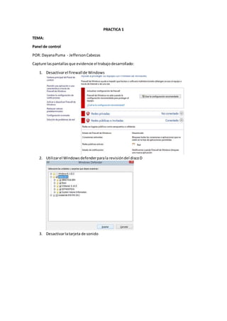 PRACTICA 1
TEMA:
Panel de control
POR: DayanaPuma - JeffersonCabezas
Capture laspantallasque evidencie el trabajodesarrollado:
1. Desactivarel firewallde Windows
2. Utilizarel Windowsdefenderparala revisióndel discoD
3. Desactivarlatarjeta de sonido