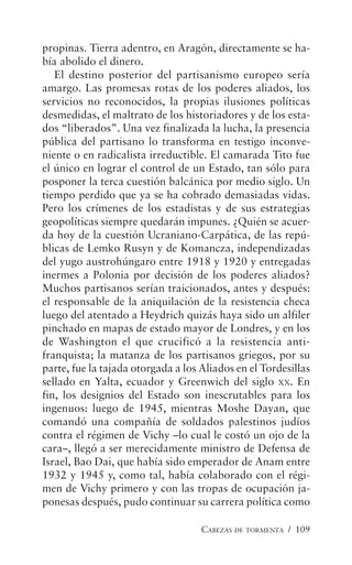CABEZAS DE TORMENTA / 109
propinas. Tierra adentro, en Aragón, directamente se ha-
bía abolido el dinero.
El destino posterior del partisanismo europeo sería
amargo. Las promesas rotas de los poderes aliados, los
servicios no reconocidos, la propias ilusiones políticas
desmedidas, el maltrato de los historiadores y de los esta-
dos “liberados”. Una vez finalizada la lucha, la presencia
pública del partisano lo transforma en testigo inconve-
niente o en radicalista irreductible. El camarada Tito fue
el único en lograr el control de un Estado, tan sólo para
posponer la terca cuestión balcánica por medio siglo. Un
tiempo perdido que ya se ha cobrado demasiadas vidas.
Pero los crímenes de los estadistas y de sus estrategias
geopolíticas siempre quedarán impunes. ¿Quién se acuer-
da hoy de la cuestión Ucraniano-Carpática, de las repú-
blicas de Lemko Rusyn y de Komancza, independizadas
del yugo austrohúngaro entre 1918 y 1920 y entregadas
inermes a Polonia por decisión de los poderes aliados?
Muchos partisanos serían traicionados, antes y después:
el responsable de la aniquilación de la resistencia checa
luego del atentado a Heydrich quizás haya sido un alfiler
pinchado en mapas de estado mayor de Londres, y en los
de Washington el que crucificó a la resistencia anti-
franquista; la matanza de los partisanos griegos, por su
parte, fue la tajada otorgada a los Aliados en el Tordesillas
sellado en Yalta, ecuador y Greenwich del siglo XX. En
fin, los designios del Estado son inescrutables para los
ingenuos: luego de 1945, mientras Moshe Dayan, que
comandó una compañía de soldados palestinos judíos
contra el régimen de Vichy –lo cual le costó un ojo de la
cara–, llegó a ser merecidamente ministro de Defensa de
Israel, Bao Dai, que había sido emperador de Anam entre
1932 y 1945 y, como tal, había colaborado con el régi-
men de Vichy primero y con las tropas de ocupación ja-
ponesas después, pudo continuar su carrera política como
 