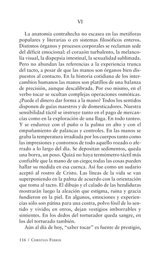 116 / CHRISTIAN FERRER
VI
La anatomía contrahecha no escasea en las metáforas
populares y literarias o en sistemas filosóficos enteros.
Distintos órganos y procesos corporales se reclaman sede
del déficit emocional: el corazón turbulento, la melanco-
lía visual, la dispepsia intestinal, la sexualidad sublimada.
Pero no abundan las referencias a la experiencia trunca
del tacto, a pesar de que las manos son órganos bien dis-
puestos al contacto. En la historia cotidiana de los inter-
cambios humanos las manos son platillos de una balanza
de precisión, aunque descalibrada. Por eso mismo, en el
verbo tocar se ocultan complejas operaciones osmóticas.
¿Puede el dinero dar forma a la mano? Todos los sentidos
disponen de guías maestros y de domesticadores. Nuestra
sensibilidad táctil se instruye tanto en el pago de mercan-
cías como en la exploración de una llaga. En todo tanteo.
Y se endurece con el puño o la palma en alto y con el
empuñamiento de palancas y controles. En las manos se
graba la temperatura irradiada por los cuerpos tanto como
las impresiones y contornos de todo aquello rozado o afe-
rrado a lo largo del día. Se depositan sedimentos, queda
una borra, un poso. Quizá no haya termómetro táctil más
confiable que la mano de un ciego; todas las cosas pueden
hallar su medida en esa cuenca. Así fue como un sudario
aceptó al rostro de Cristo. Las líneas de la vida se van
superponiendo en la palma de acuerdo con la orientación
que toma al tacto. El dibujo y el calado de las hendiduras
mostrarán luego la aleación que estigma, ruina y gracia
fundieron en la piel. En algunos, emociones y experien-
cias sólo son pátina para una costra, polvo fósil de lo sen-
tido y vivido; en otros, dejan vestigios imborrables y
sintientes. En los dedos del torturador queda sangre, en
los del torturado también.
Aún al día de hoy, “saber tocar” es fuente de prestigio,
 