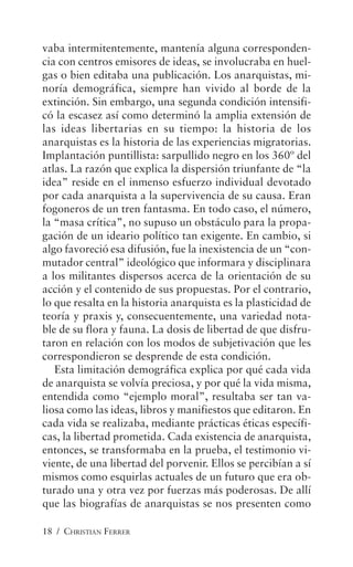 18 / CHRISTIAN FERRER
vaba intermitentemente, mantenía alguna corresponden-
cia con centros emisores de ideas, se involucraba en huel-
gas o bien editaba una publicación. Los anarquistas, mi-
noría demográfica, siempre han vivido al borde de la
extinción. Sin embargo, una segunda condición intensifi-
có la escasez así como determinó la amplia extensión de
las ideas libertarias en su tiempo: la historia de los
anarquistas es la historia de las experiencias migratorias.
Implantación puntillista: sarpullido negro en los 360º del
atlas. La razón que explica la dispersión triunfante de “la
idea” reside en el inmenso esfuerzo individual devotado
por cada anarquista a la supervivencia de su causa. Eran
fogoneros de un tren fantasma. En todo caso, el número,
la “masa crítica”, no supuso un obstáculo para la propa-
gación de un ideario político tan exigente. En cambio, si
algo favoreció esa difusión, fue la inexistencia de un “con-
mutador central” ideológico que informara y disciplinara
a los militantes dispersos acerca de la orientación de su
acción y el contenido de sus propuestas. Por el contrario,
lo que resalta en la historia anarquista es la plasticidad de
teoría y praxis y, consecuentemente, una variedad nota-
ble de su flora y fauna. La dosis de libertad de que disfru-
taron en relación con los modos de subjetivación que les
correspondieron se desprende de esta condición.
Esta limitación demográfica explica por qué cada vida
de anarquista se volvía preciosa, y por qué la vida misma,
entendida como “ejemplo moral”, resultaba ser tan va-
liosa como las ideas, libros y manifiestos que editaron. En
cada vida se realizaba, mediante prácticas éticas específi-
cas, la libertad prometida. Cada existencia de anarquista,
entonces, se transformaba en la prueba, el testimonio vi-
viente, de una libertad del porvenir. Ellos se percibían a sí
mismos como esquirlas actuales de un futuro que era ob-
turado una y otra vez por fuerzas más poderosas. De allí
que las biografías de anarquistas se nos presenten como
 